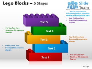 Lego Blocks – 5 Stages


                                              •       Your Text Goes here
                                              •       Download this awesome
                            Text 5                    diagram


•   Put Your Text here
•   Download this awesome
    diagram                     Text 4
                                              •       Your Text Goes here
                                              •
                            Text 3                    Download this awesome
                                                      diagram

•   Put Your Text here
•   Download this awesome
    diagram
                                     Text 2
                                                  •   Your Text Goes here
                                                  •
                             Text 1                   Download this awesome
                                                      diagram



                                                                     Your Logo
 