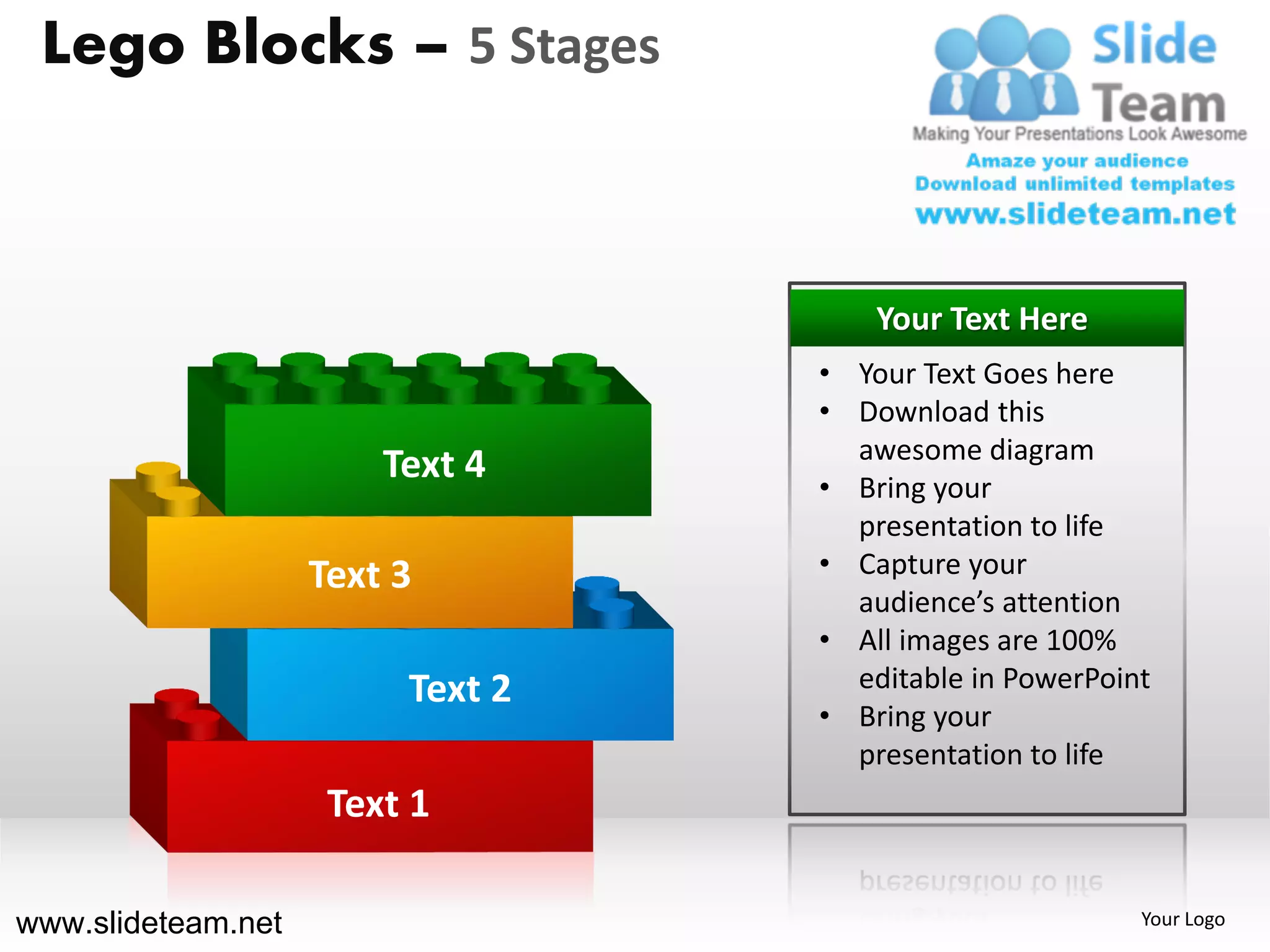 Lego Blocks – 5 Stages



                                      Your Text Here
                                  • Your Text Goes here
                                  • Download this
                                    awesome diagram
                        Text 4    • Bring your
                                    presentation to life
                    Text 3        • Capture your
                                    audience’s attention
                                  • All images are 100%
                         Text 2     editable in PowerPoint
                                  • Bring your
                                    presentation to life
                     Text 1

www.slideteam.net                                        Your Logo
 