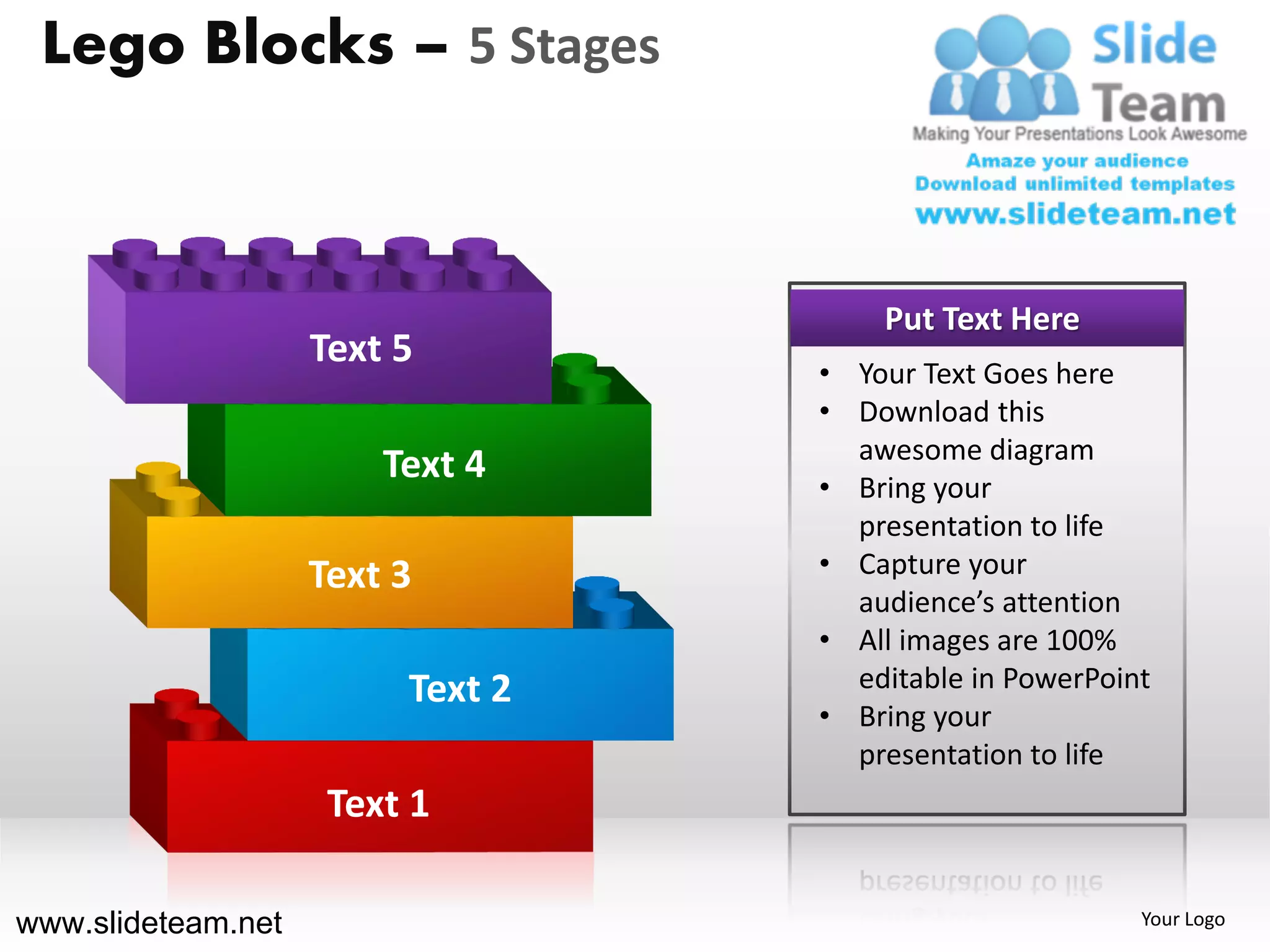 Lego Blocks – 5 Stages



                                      Put Text Here
                    Text 5
                                  • Your Text Goes here
                                  • Download this
                                    awesome diagram
                        Text 4    • Bring your
                                    presentation to life
                    Text 3        • Capture your
                                    audience’s attention
                                  • All images are 100%
                         Text 2     editable in PowerPoint
                                  • Bring your
                                    presentation to life
                     Text 1

www.slideteam.net                                        Your Logo
 