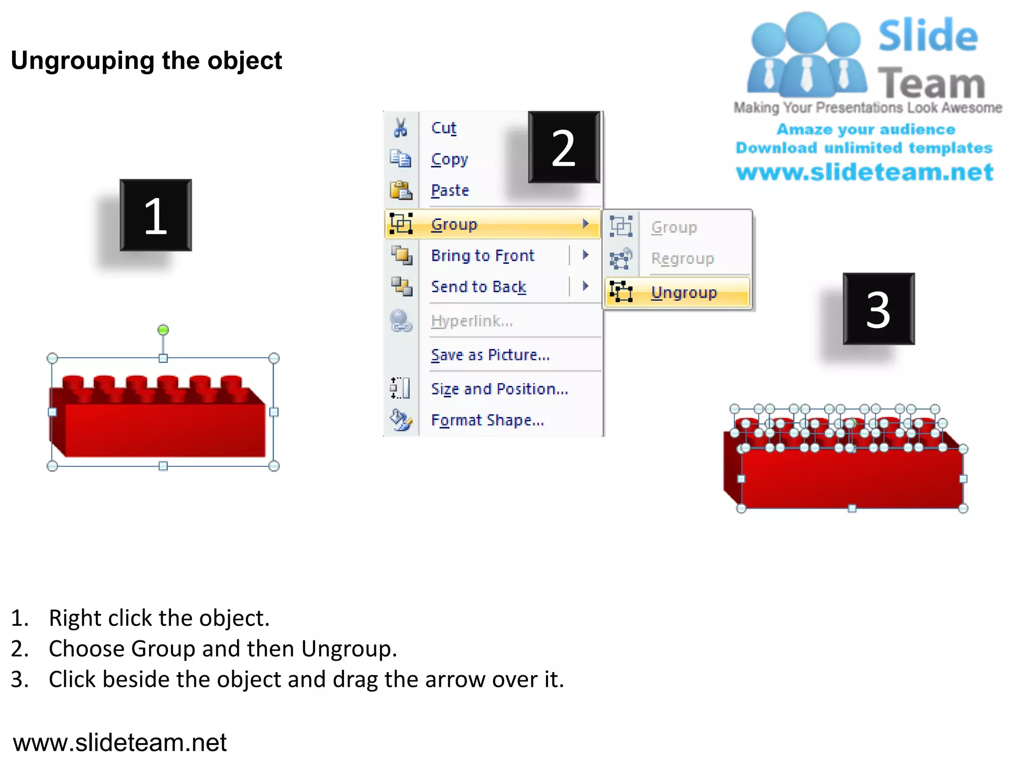 Ungrouping the object


                                                    2
            1
                                                         3




1. Right click the object.
2. Choose Group and then Ungroup.
3. Click beside the object and drag the arrow over it.

www.slideteam.net
 