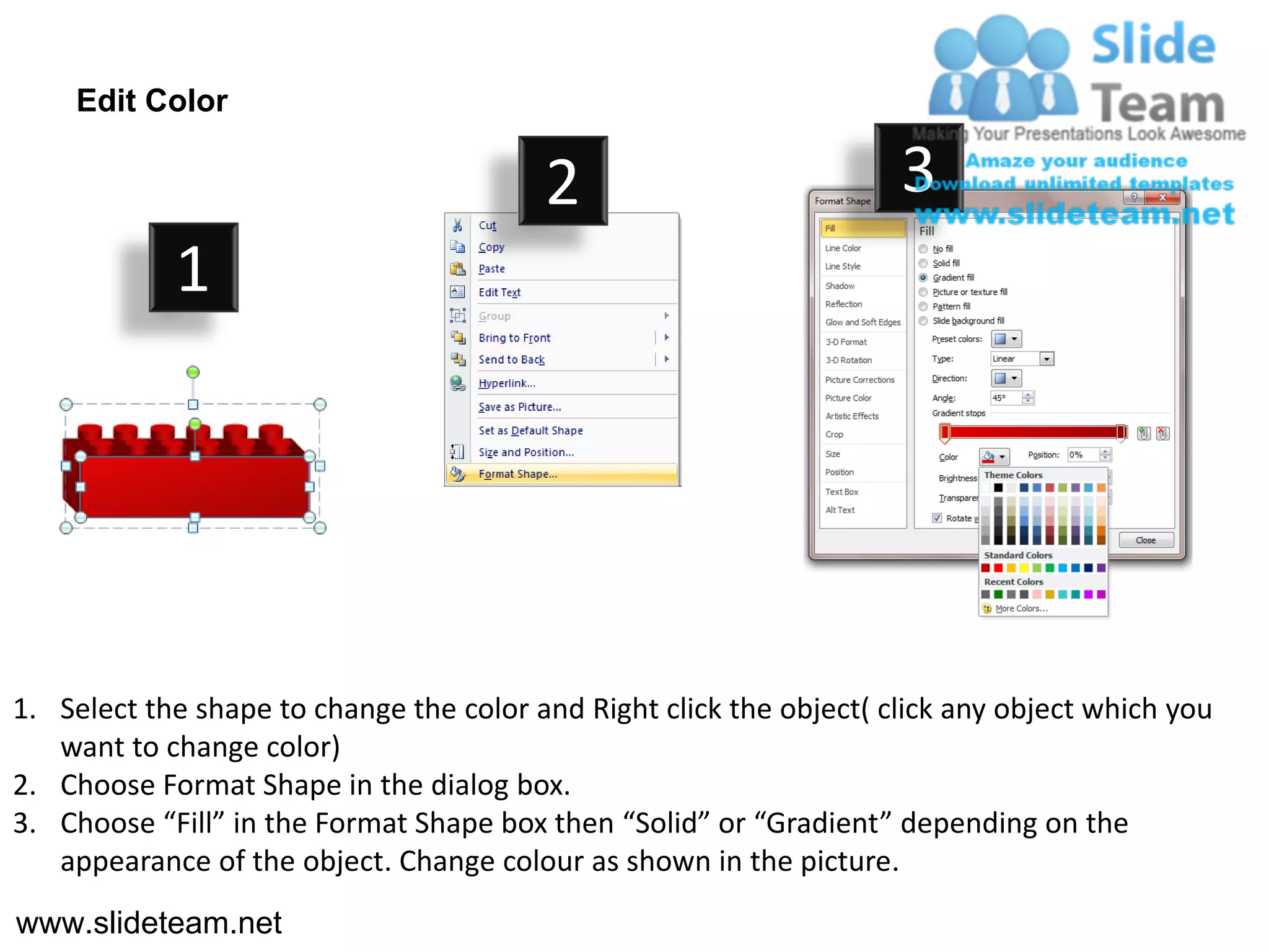 Edit Color

                                         2                           3
            1




1. Select the shape to change the color and Right click the object( click any object which you
   want to change color)
2. Choose Format Shape in the dialog box.
3. Choose “Fill” in the Format Shape box then “Solid” or “Gradient” depending on the
   appearance of the object. Change colour as shown in the picture.
www.slideteam.net
 