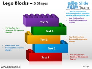 Lego Blocks – 5 Stages


                                               •       Your Text Goes here
                                               •       Download this awesome
                             Text 5                    diagram


 •   Put Your Text here
 •   Download this awesome
     diagram                     Text 4
                                               •       Your Text Goes here
                                               •
                             Text 3                    Download this awesome
                                                       diagram

 •   Put Your Text here
 •   Download this awesome
     diagram
                                      Text 2
                                                   •   Your Text Goes here
                                                   •
                              Text 1                   Download this awesome
                                                       diagram



www.slideteam.net                                                     Your Logo
 