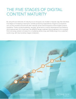 www.altimetergroup.com | @altimetergroup | info@altimetergroup.com
11
THE FIVE STAGES OF DIGITAL
CONTENT MATURITY
By using the six indicators of maturity as our end goal, we created a maturity map that describes
five stages of increasing maturity for content producing organizations. (Figure 2) Companies
can use this model to benchmark their maturity across several aspects of their digital content
operation. These include leadership, strategy, governance, content development and delivery,
and measurement. At a high level, the different stages represent the progression of a company
from not using content, to using it in a marketing centric way, and finally using it in a customer
centric way, with two transition stages in between.
Non-Strategic1
Testing2
Scaling3
Strategic4
Sophisticated5
11
www.altimetergroup.com | @altimetergroup | info@altimetergroup.com
 