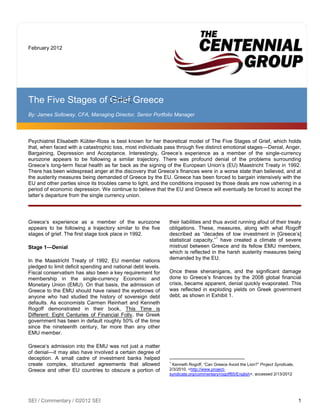 February 2012




The Five Stages of Grief Greece
By: James Solloway, CFA, Managing Director, Senior Portfolio Manager




Psychiatrist Elisabeth Kübler-Ross is best known for her theoretical model of The Five Stages of Grief, which holds
that, when faced with a catastrophic loss, most individuals pass through five distinct emotional stages—Denial, Anger,
Bargaining, Depression and Acceptance. Interestingly, Greece‟s experience as a member of the single-currency
eurozone appears to be following a similar trajectory. There was profound denial of the problems surrounding
Greece‟s long-term fiscal health as far back as the signing of the European Union‟s (EU) Maastricht Treaty in 1992.
There has been widespread anger at the discovery that Greece‟s finances were in a worse state than believed, and at
the austerity measures being demanded of Greece by the EU. Greece has been forced to bargain intensively with the
EU and other parties since its troubles came to light, and the conditions imposed by those deals are now ushering in a
period of economic depression. We continue to believe that the EU and Greece will eventually be forced to accept the
latter‟s departure from the single currency union.




Greece‟s experience as a member of the eurozone               their liabilities and thus avoid running afoul of their treaty
appears to be following a trajectory similar to the five      obligations. These, measures, along with what Rogoff
stages of grief. The first stage took place in 1992.          described as “decades of low investment in [Greece‟s]
                                                                                      1
                                                              statistical capacity,” have created a climate of severe
Stage 1—Denial                                                mistrust between Greece and its fellow EMU members,
                                                              which is reflected in the harsh austerity measures being
In the Maastricht Treaty of 1992, EU member nations           demanded by the EU.
pledged to limit deficit spending and national debt levels.
Fiscal conservatism has also been a key requirement for       Once these shenanigans, and the significant damage
membership in the single-currency Economic and                done to Greece‟s finances by the 2008 global financial
Monetary Union (EMU). On that basis, the admission of         crisis, became apparent, denial quickly evaporated. This
Greece to the EMU should have raised the eyebrows of          was reflected in exploding yields on Greek government
anyone who had studied the history of sovereign debt          debt, as shown in Exhibit 1.
defaults. As economists Carmen Reinhart and Kenneth
Rogoff demonstrated in their book, This Time is
Different: Eight Centuries of Financial Folly, the Greek
government has been in default roughly 50% of the time
since the nineteenth century, far more than any other
EMU member.

Greece‟s admission into the EMU was not just a matter
of denial—it may also have involved a certain degree of
deception. A small cadre of investment banks helped
                                                              1
create complex, structured agreements that allowed             Kenneth Rogoff, “Can Greece Avoid the Lion?” Project Syndicate,
Greece and other EU countries to obscure a portion of         2/3/2010, <http://www.project-
                                                              syndicate.org/commentary/rogoff65/English>, accessed 2/13/2012




SEI / Commentary / ©2012 SEI                                                                                                     1
 
