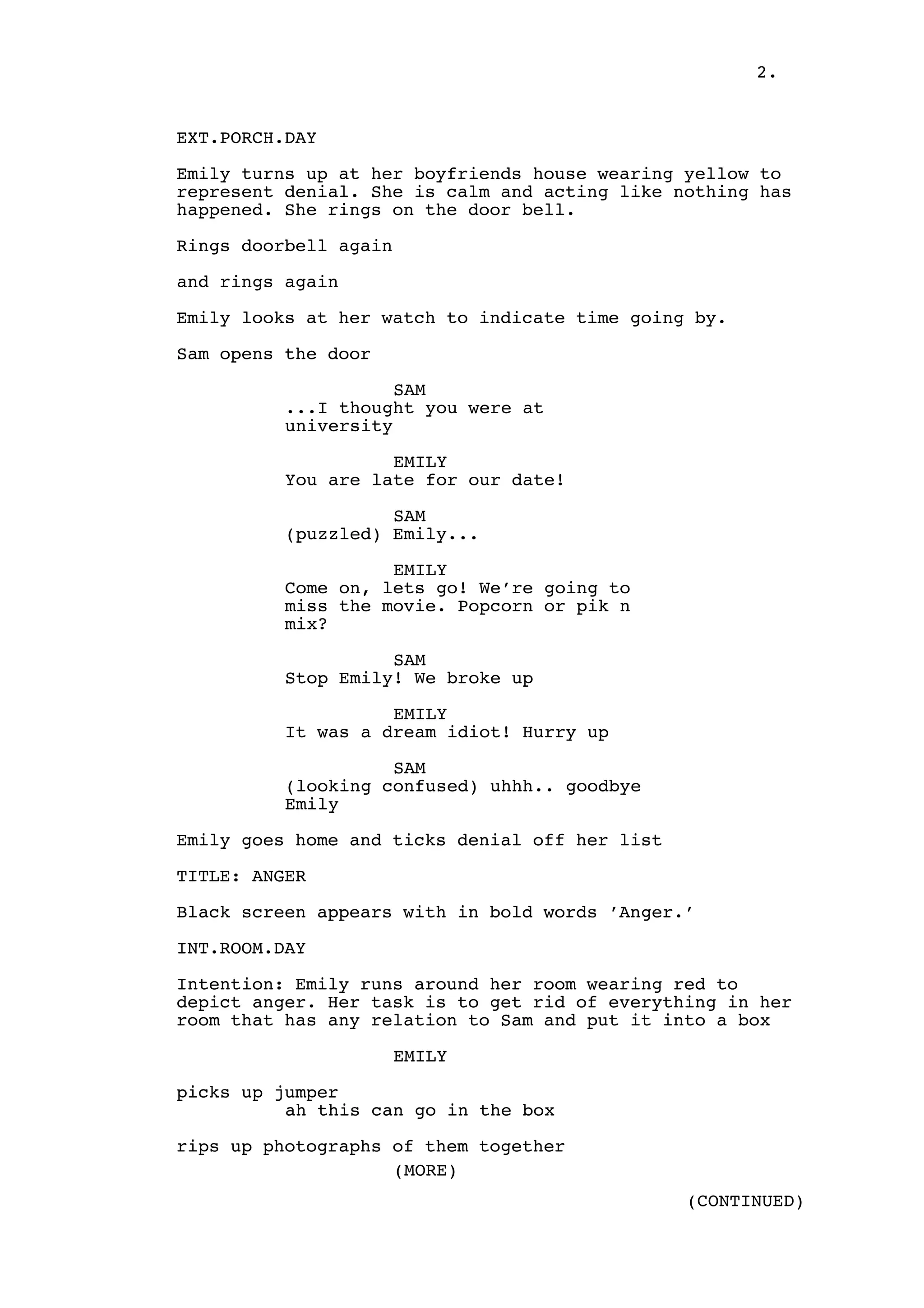 2.

EXT.PORCH.DAY
Emily turns up at her boyfriends house wearing yellow to
represent denial. She is calm and acting like nothing has
happened. She rings on the door bell.
Rings doorbell again
and rings again
Emily looks at her watch to indicate time going by.
Sam opens the door
SAM
...I thought you were at
university
EMILY
You are late for our date!
SAM
(puzzled) Emily...
EMILY
Come on, lets go! We’re going to
miss the movie. Popcorn or pik n
mix?
SAM
Stop Emily! We broke up
EMILY
It was a dream idiot! Hurry up
SAM
(looking confused) uhhh.. goodbye
Emily
Emily goes home and ticks denial off her list
TITLE: ANGER
Black screen appears with in bold words ’Anger.’
INT.ROOM.DAY
Intention: Emily runs around her room wearing red to
depict anger. Her task is to get rid of everything in her
room that has any relation to Sam and put it into a box
EMILY
picks up jumper
ah this can go in the box
rips up photographs of them together
(MORE)
(CONTINUED)

 