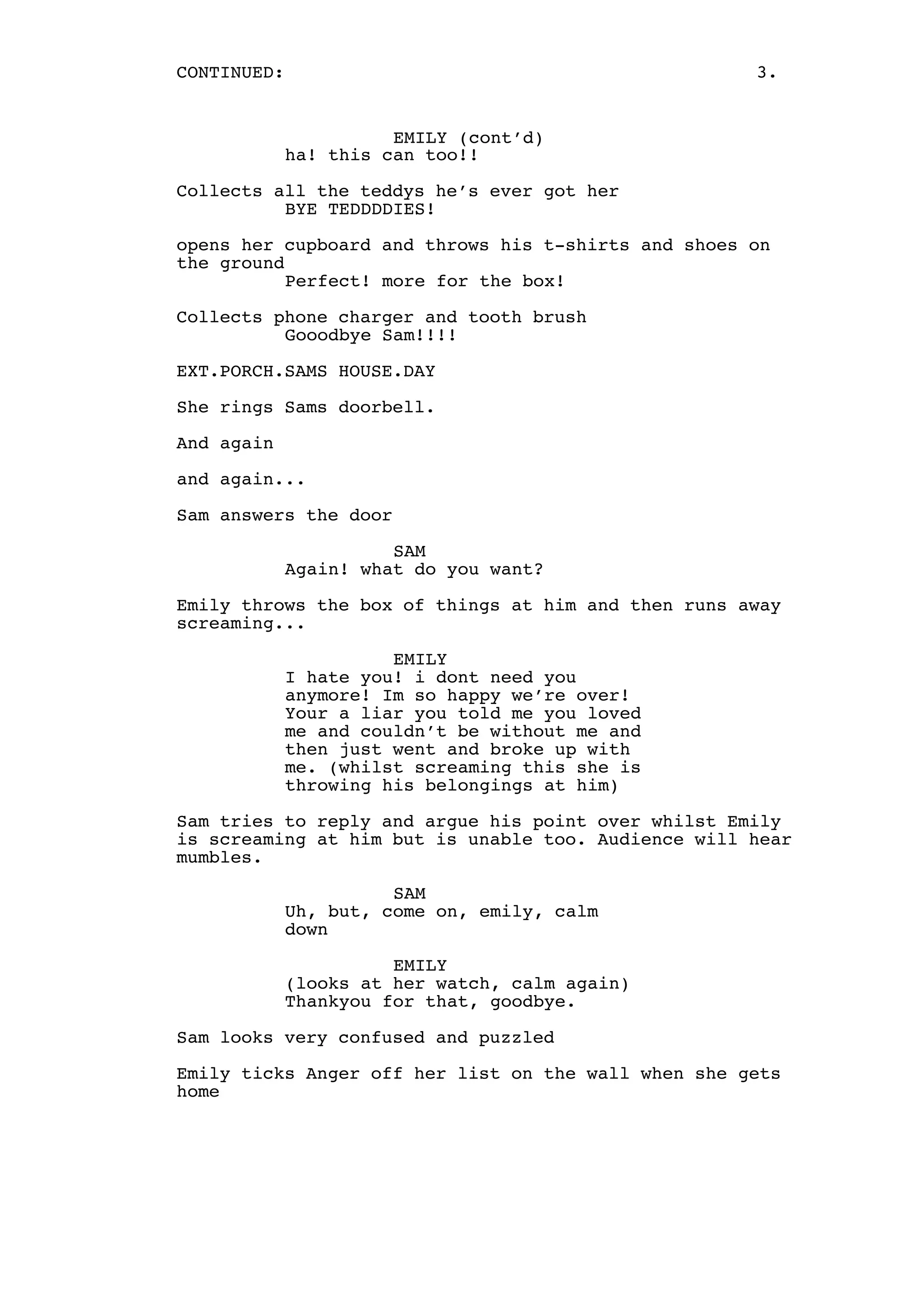 CONTINUED:

3.

EMILY (cont’d)
ha! this can too!!
Collects all the teddys he’s ever got her
BYE TEDDDDIES!
opens her cupboard and throws his t-shirts and shoes on
the ground
Perfect! more for the box!
Collects phone charger and tooth brush
Gooodbye Sam!!!!
EXT.PORCH.SAMS HOUSE.DAY
She rings Sams doorbell.
And again
and again...
Sam answers the door
SAM
Again! what do you want?
Emily throws the box of things at him and then runs away
screaming...
EMILY
I hate you! i dont need you
anymore! Im so happy we’re over!
Your a liar you told me you loved
me and couldn’t be without me and
then just went and broke up with
me. (whilst screaming this she is
throwing his belongings at him)
Sam tries to reply and argue his point over whilst Emily
is screaming at him but is unable too. Audience will hear
mumbles.
SAM
Uh, but, come on, emily, calm
down
EMILY
(looks at her watch, calm again)
Thankyou for that, goodbye.
Sam looks very confused and puzzled
Emily ticks Anger off her list on the wall when she gets
home

 