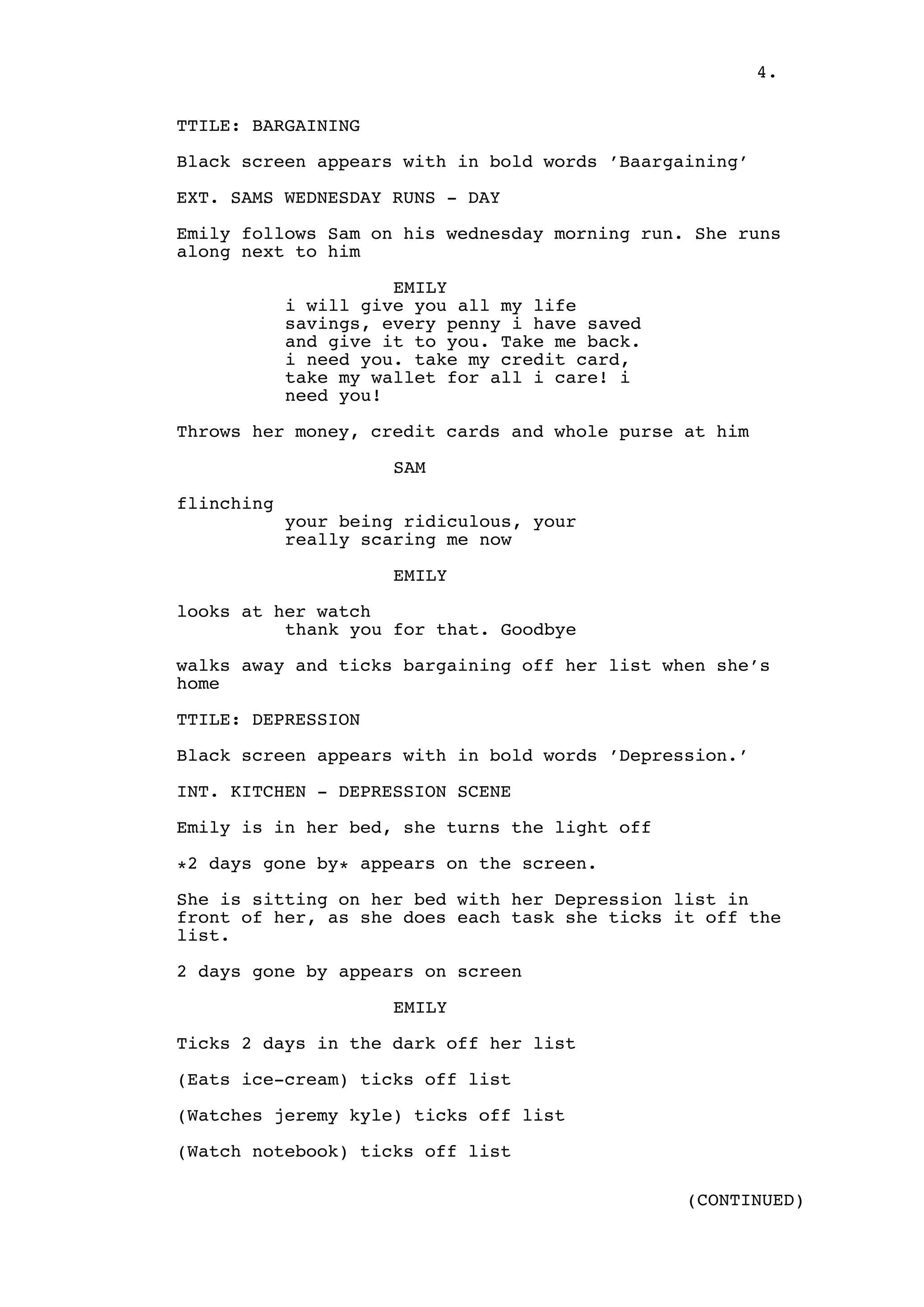 4.
TTILE: BARGAINING
Black screen appears with in bold words ’Baargaining’
EXT. SAMS WEDNESDAY RUNS - DAY
Emily follows Sam on his wednesday morning run. She runs
along next to him
EMILY
i will give you all my life
savings, every penny i have saved
and give it to you. Take me back.
i need you. take my credit card,
take my wallet for all i care! i
need you!
Throws her money, credit cards and whole purse at him
SAM
flinching
your being ridiculous, your
really scaring me now
EMILY
looks at her watch
thank you for that. Goodbye
walks away and ticks bargaining off her list when she’s
home
TTILE: DEPRESSION
Black screen appears with in bold words ’Depression.’
INT. KITCHEN - DEPRESSION SCENE
Emily is in her bed, she turns the light off
*2 days gone by* appears on the screen.
She is sitting on her bed with her Depression list in
front of her, as she does each task she ticks it off the
list.
2 days gone by appears on screen
EMILY
Ticks 2 days in the dark off her list
(Eats ice-cream) ticks off list
(Watches jeremy kyle) ticks off list
(Watch notebook) ticks off list
(CONTINUED)

 