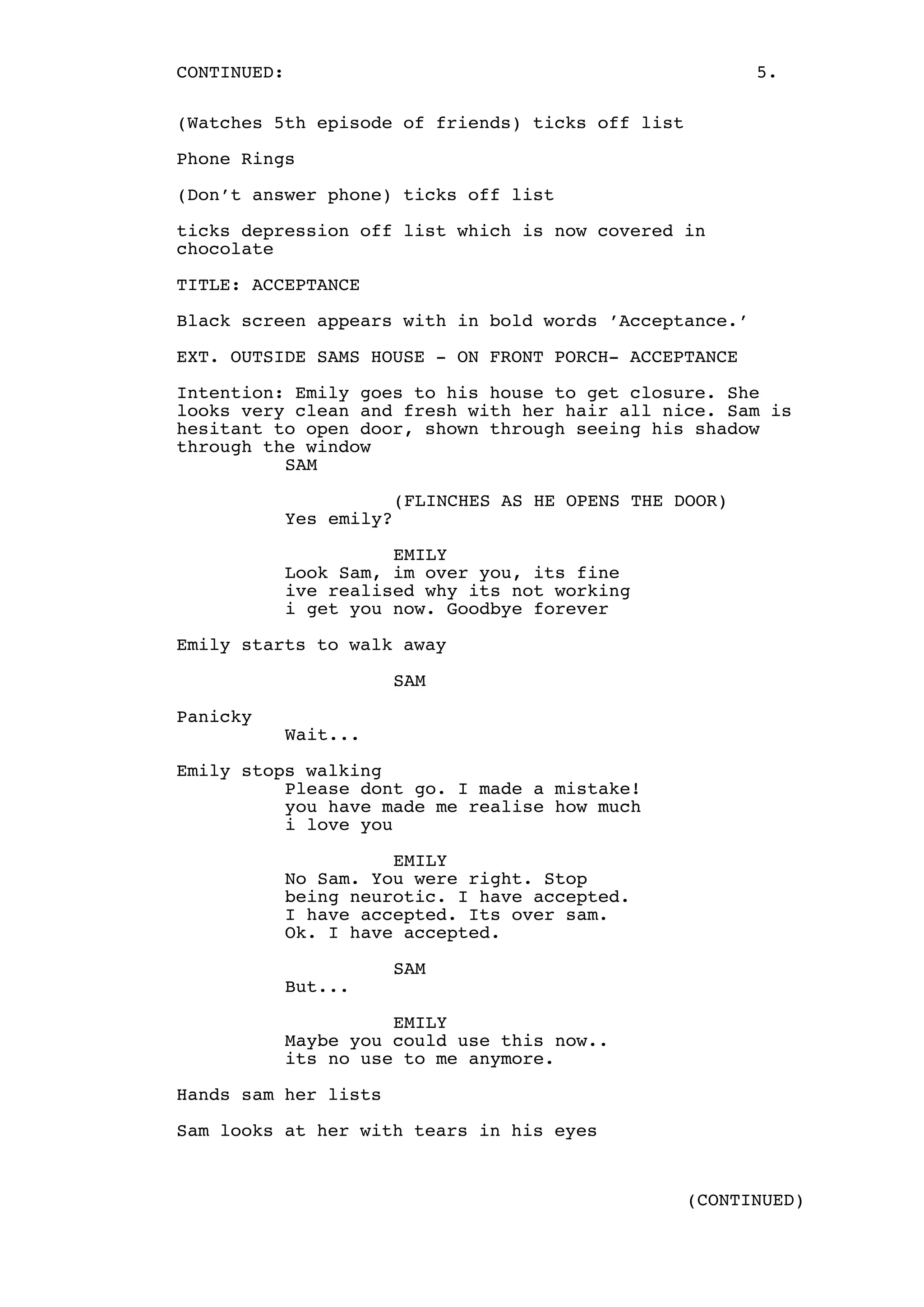 CONTINUED:

5.

(Watches 5th episode of friends) ticks off list
Phone Rings
(Don’t answer phone) ticks off list
ticks depression off list which is now covered in
chocolate
TITLE: ACCEPTANCE
Black screen appears with in bold words ’Acceptance.’
EXT. OUTSIDE SAMS HOUSE - ON FRONT PORCH- ACCEPTANCE
Intention: Emily goes to his house to get closure. She
looks very clean and fresh with her hair all nice. Sam is
hesitant to open door, shown through seeing his shadow
through the window
SAM
(FLINCHES AS HE OPENS THE DOOR)
Yes emily?
EMILY
Look Sam, im over you, its fine
ive realised why its not working
i get you now. Goodbye forever
Emily starts to walk away
SAM
Panicky
Wait...
Emily stops walking
Please dont go. I made a mistake!
you have made me realise how much
i love you
EMILY
No Sam. You were right. Stop
being neurotic. I have accepted.
I have accepted. Its over sam.
Ok. I have accepted.
But...

SAM

EMILY
Maybe you could use this now..
its no use to me anymore.
Hands sam her lists
Sam looks at her with tears in his eyes

(CONTINUED)

 