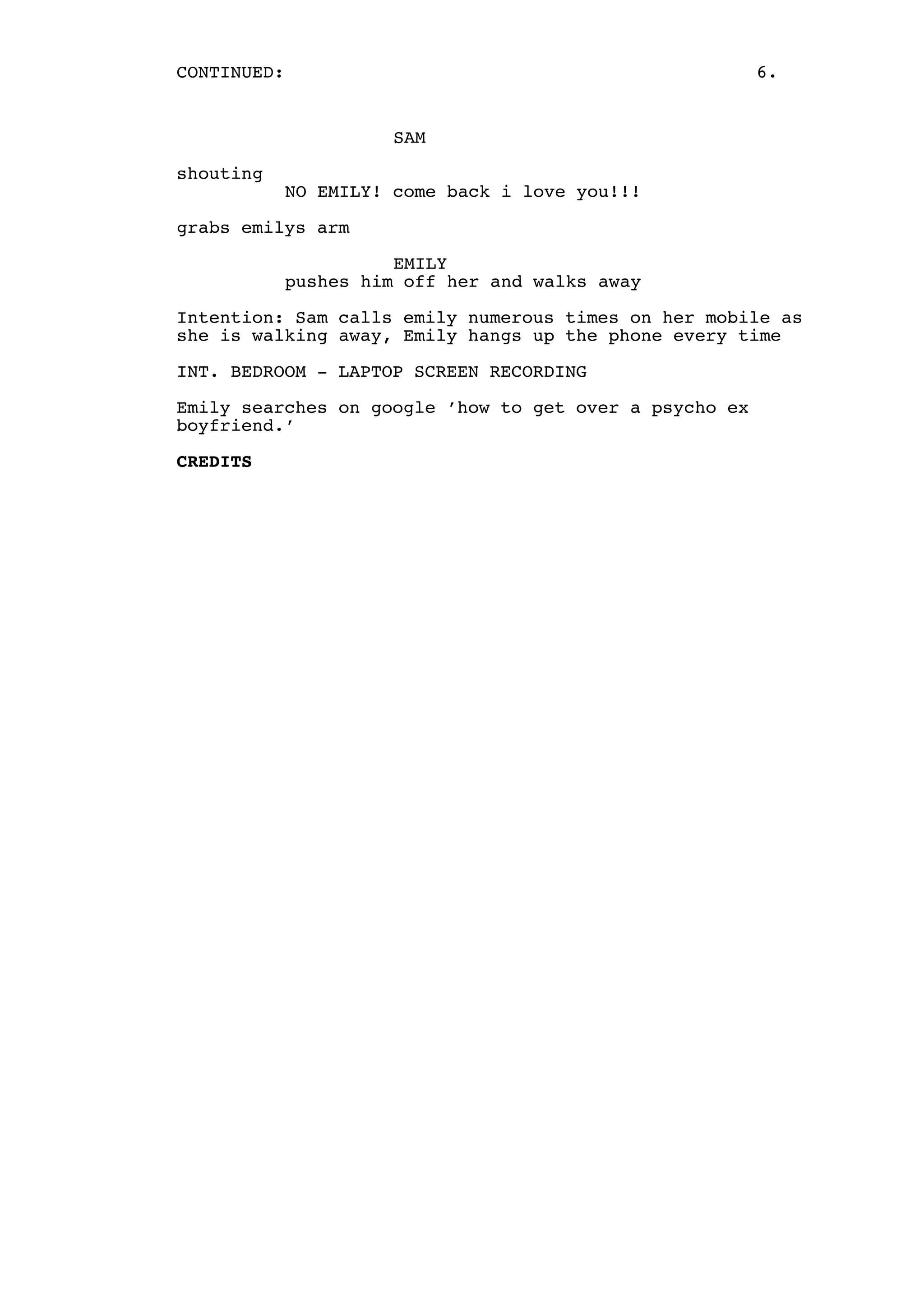 CONTINUED:

6.

SAM
shouting

NO EMILY! come back i love you!!!

grabs emilys arm
EMILY
pushes him off her and walks away
Intention: Sam calls emily numerous times on her mobile as
she is walking away, Emily hangs up the phone every time
INT. BEDROOM - LAPTOP SCREEN RECORDING
Emily searches on google ’how to get over a psycho ex
boyfriend.’
CREDITS

 