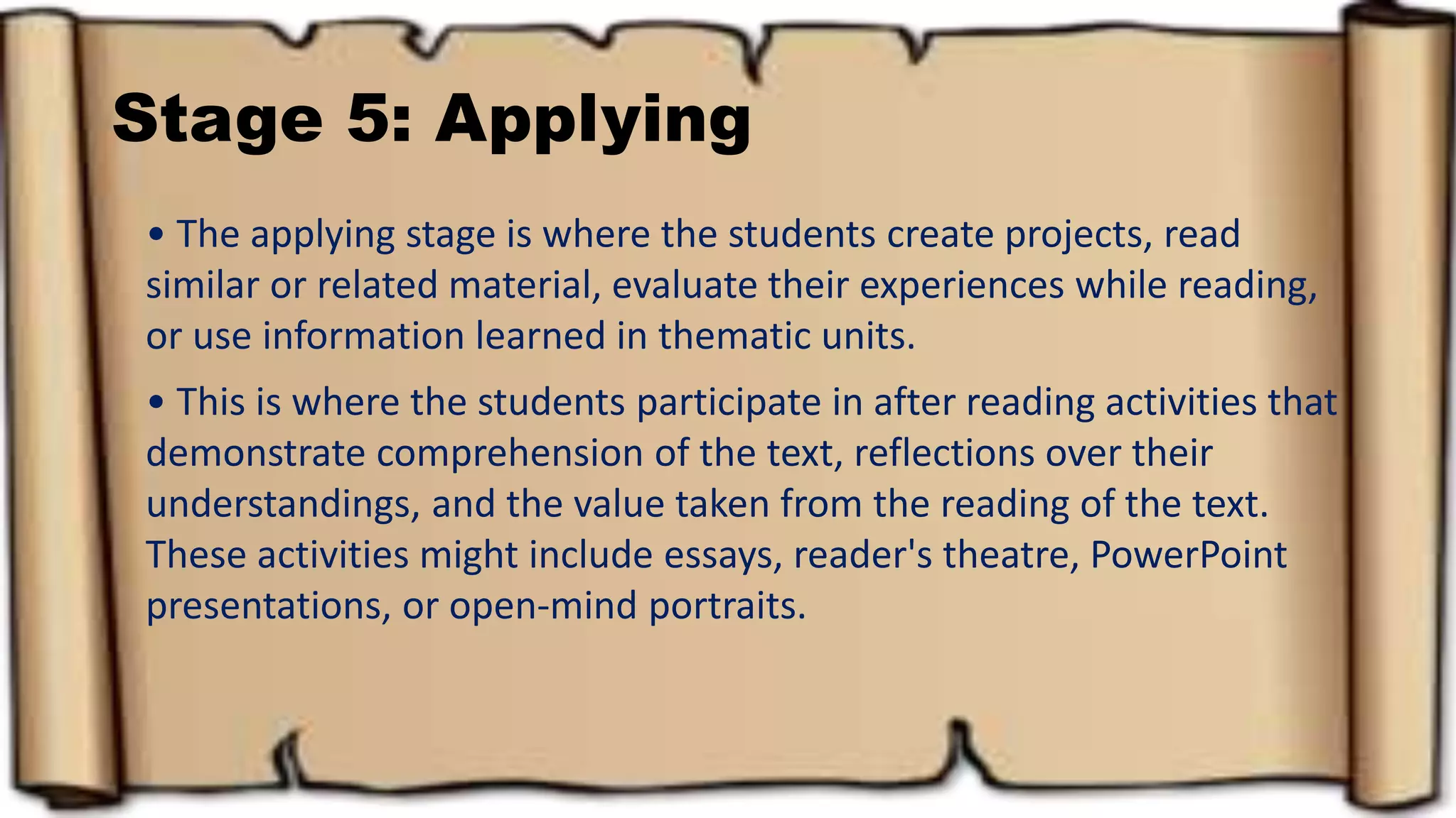 Stage 5: Applying
• The applying stage is where the students create projects, read
similar or related material, evaluate their experiences while reading,
or use information learned in thematic units.
• This is where the students participate in after reading activities that
demonstrate comprehension of the text, reflections over their
understandings, and the value taken from the reading of the text.
These activities might include essays, reader's theatre, PowerPoint
presentations, or open-mind portraits.
 