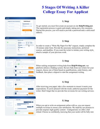 5 Stages Of Writing A Killer
College Essay For Applicat
1. Step
To get started, you must first create an account on site HelpWriting.net.
The registration process is quick and simple, taking just a few moments.
During this process, you will need to provide a password and a valid email
address.
2. Step
In order to create a "Write My Paper For Me" request, simply complete the
10-minute order form. Provide the necessary instructions, preferred
sources, and deadline. If you want the writer to imitate your writing style,
attach a sample of your previous work.
3. Step
When seeking assignment writing help from HelpWriting.net, our
platform utilizes a bidding system. Review bids from our writers for your
request, choose one of them based on qualifications, order history, and
feedback, then place a deposit to start the assignment writing.
4. Step
After receiving your paper, take a few moments to ensure it meets your
expectations. If you're pleased with the result, authorize payment for the
writer. Don't forget that we provide free revisions for our writing services.
5. Step
When you opt to write an assignment online with us, you can request
multiple revisions to ensure your satisfaction. We stand by our promise to
provide original, high-quality content - if plagiarized, we offer a full
refund. Choose us confidently, knowing that your needs will be fully met.
5 Stages Of Writing A Killer College Essay For Applicat 5 Stages Of Writing A Killer College Essay For Applicat
 