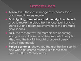 Elements usedRazor- this is the classic image of Sweeney Todd and is used in every murderDark lighting, dim colours and the bright red blood- used to make the blood be the focus point and to stand out and to remind everyone of the dramatic gore scenesPies- the reason why the murders are occurring. Also gives you the sense of the amount of people killed and the horrid thought of a dead person being inside the pie.Period costumes- shows you the era the film is set in and when gruesome murders like these took place.(1800’s – Victorian Era)