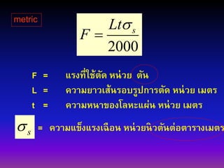 2000
sLt
F


s
F = แรงที่ใช้ตัด หน่วย ตัน
L = ความยาวเส้นรอบรูปการตัด หน่วย เมตร
t = ความหนาของโลหะแผ่น หน่วย เมตร
= ความแข็งแรงเฉือน หน่วยนิวตันต่อตารางเมตร
metric
 