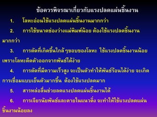 ข้อควรพิจรณาเกี่ยวกับแรงปลดแผ่นชิ้นงาน
1. โลหะอ่อนใช้แรงปลดแผ่นชิ้นงานมากกว่า
2. การใช้ขนาดช่องว่างแม่พิมพ์น้อย ต้องใช้แรงปลดชิ้นงาน
มากกว่า
3. การตัดที่เกิดขึ้นใกล้ๆขอบของโลหะ ใช้แรงปลดชิ้นงานน้อย
เพราะโลหะดีดตัวออกจากพันช์ได้ง่าย
4. การตัดที่มีความเร็วสูง จะเป็นตัวทาให้พันช์ร้อนได้ง่าย จะเกิด
การเชื่อมแบบเย็นตัวมากขึ้น ต้องใช้แรงปลดมาก
5. สารหล่อลื่นช่วยลดแรงปลดแผ่นชิ้นงานได้
6. การเจียรนัยพันช์และดายในแนวดิ่ง จะทาให้ใช้แรงปลดแผ่น
ชิ้นงานน้อยลง
 