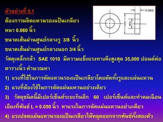ตัวอย่างที่ 5.1
ต้องการผลิตแหวนรองแป้ นเกลียว
หนา 0.060 นิ้ว
ขนาดเส้นผ่านศูนย์กลางรู 3/8 นิ้ว
ขนาดเส้นผ่านศูนย์กลางนอก 3/4 นิ้ว
วัสดุเหล็กกล้า SAE 1010 มีความแข็งแรงทางดึงสูงสุด 35,000 ปอนด์ต่อ
ตารางนิ้ว คานวณหา
1) แรงที่ใช้ในการตัดแหวนรองแป้ นเกลียวโดยตัดทั้งรูและแผ่นแหวน
2) แรงที่ต้องใช้ในการตัดแผ่นแหวนอย่างเดียว
3) วัสดุชนิดนี้มีเปอร์เซ็นต์ระยะกินลึก 60 เปอร์เซ็นต์และทาคมเฉือน
เอียงที่พันช์ L = 0.050 นิ้ว หาแรงในการตัดแผ่นแหวนอย่างเดียว
4) แรงปลดแผ่นแหวนรองแป้ นเกลียวให้หลุดออกจากพันช์ทั้งสองตัว
 