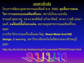 เอกสารอ้างอิง
โครงการพัฒนาอุตสาหกรรมแม่พิมพ์ พ.ศ. 2550, ชุดสื่อการสอน
วิชา การออกแบบแม่พิมพ์โลหะ, สถาบันไทย-เยอรมัน
ชานนท์ สุขตาอยู่, รศ.ดร.พงศ์พันธ์ แก้วตาทิพย์, รศ.ดร.วารุณี เปรมา
นนท์, แม่พิมพ์ปั๊มโลหะแผ่น, สมาคมอุตสาหกรรมแม่พิมพ์ไทย,
2547
ภาควิชาวิศวกรรมเครื่องมือและวัสดุ, Sheet Metal And DIE
Design, E-learning, มหาวิทยาลัยเทคโนโลยีพระจอมเกล้าธนบุรี,
2551
http://eu.lib.kmutt.ac.th/elearning/Courseware/TEN437/main.html
 