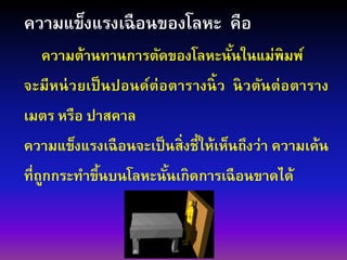 ความแข็งแรงเฉือนของโลหะ คือ
ความต้านทานการตัดของโลหะนั้นในแม่พิมพ์
จะมีหน่วยเป็นปอนด์ต่อตารางนิ้ว นิวตันต่อตาราง
เมตร หรือ ปาสคาล
ความแข็งแรงเฉือนจะเป็นสิ่งชี้ให้เห็นถึงว่า ความเค้น
ที่ถูกกระทาขึ้นบนโลหะนั้นเกิดการเฉือนขาดได้
 