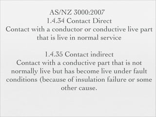 AS/NZ 3000:2007
             1.4.34 Contact Direct
Contact with a conductor or conductive live part
         that is live in normal service

             1.4.35 Contact indirect
   Contact with a conductive part that is not
 normally live but has become live under fault
conditions (because of insulation failure or some
                   other cause.
 