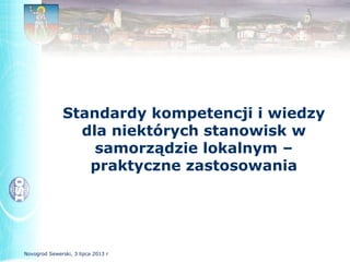 Standardy kompetencji i wiedzy
dla niektórych stanowisk w
samorządzie lokalnym –
praktyczne zastosowania
Novogrod Sewerski, 3 lipca 2013 r
 