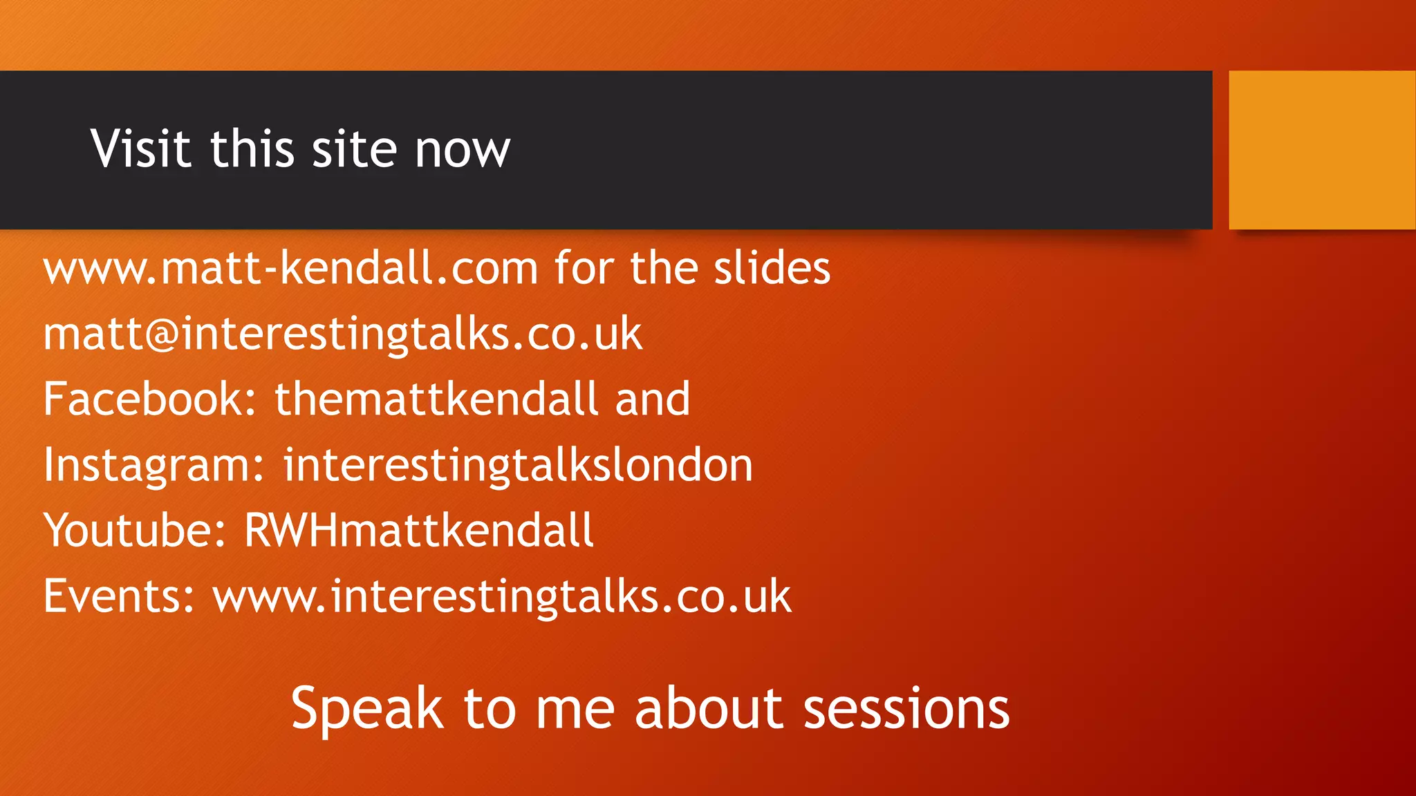Visit this site now
www.matt-kendall.com for the slides
matt@interestingtalks.co.uk
Facebook: themattkendall and
Instagram: interestingtalkslondon
Youtube: RWHmattkendall
Events: www.interestingtalks.co.uk
Speak to me about sessions
 