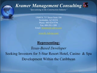 Kramer Management Consulting“Specializing in the Construction Industry”15849 N. 71st Street Suite 100Scottsdale, AZ 85254Phone: 480-824-8194Fax: 480-281-1500Email: tkramer@k-advise.comwww.K-Advise.com Representing: Texas-Based Developer Seeking Investors for 5-Star Resort Hotel, Casino  & Spa Development Within the Caribbean 