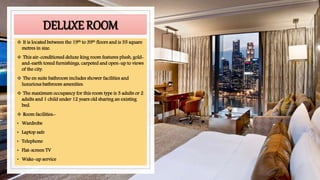 DELUXE ROOM
 It is located between the 19th to 39th floors and is 35 square
metres in size.
 This air-conditioned deluxe king room features plush, gold-
and-earth toned furnishings, carpeted and open-up to views
of the city.
 The en suite bathroom includes shower facilities and
luxurious bathroom amenities.
 The maximum occupancy for this room type is 3 adults or 2
adults and 1 child under 12 years old sharing an existing
bed.
 Room facilities:-
• Wardrobe
• Laptop safe
• Telephone
• Flat-screen TV
• Wake-up service
 