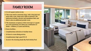 FAMILY ROOM
 It is 62 square metres in size.
 This room itself is extremely large, with a king bed and
twins with a sofa, chairs and a table in between. The
bathroom includes a shower and standalone bath, and
there is also an additional powder room.
 The maximum occupancy of this room type is 4 guests
per room (minimum one adult; any combination of
adults + children (12 years and below).
 Room facilities:-
• Complimentary selections of minibar items.
• 24 hour in-room dining service.
• Complimentary high-speed Wi-Fi.
• Access to the stunning Sands Sky Park Infinity Pool.
 