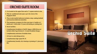 ORCHIDSUITE ROOM
 It is located on the upper floor and is 71 square metres in size.
 This air-conditioned suite open-up to the views of the
Singapore Strait.
 The en suite marble bathroom includes a deep-soaking bathtub
and luxurious bathroom amenities.
 The maximum occupancy for this room type is 3 adults or 2
adults and 1 child under 12 years old sharing an existing bed.
 Room facilities:-
• Complimentary breakfast at Club55, Spago or RISE (Does not
include child of age between 6-12 years breakfast charge.)
• Complimentary selections of minibar items.
• 24 hour in-suite dining service.
• Complimentary high-speed Wi-Fi.
• Complimentary laundry, dry cleaning or pressing of 1 pieces per
day.
 