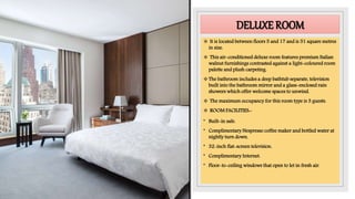 DELUXE ROOM
 It is located between floors 5 and 17 and is 51 square metres
in size.
 This air-conditioned deluxe room features premium Italian
walnut furnishings contrasted against a light-coloured room
palette and plush carpeting.
The bathroom includes a deep bathtub separate, television
built into the bathroom mirror and a glass-enclosed rain
showers which offer welcome spaces to unwind.
 The maximum occupancy for this room type is 3 guests.
 ROOM FACILITIES:-
• Built-in safe.
• Complimentary Nespresso coffee maker and bottled water at
nightly turn down.
• 32-inch flat-screen television.
• Complimentary Internet.
• Floor-to-ceiling windows that open to let in fresh air.
 