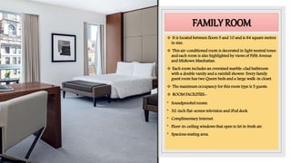 FAMILY ROOM
 It is located between floors 5 and 10 and is 84 square metres
in size.
 This air-conditioned room is decorated in light neutral tones
and each room is also highlighted by views of Fifth Avenue
and Midtown Manhattan.
 Each room includes an oversized marble-clad bathroom
with a double vanity and a rainfall shower. Every family
guest room has two Queen beds and a large walk-in closet.
 The maximum occupancy for this room type is 5 guests.
 ROOM FACILITIES:-
• Soundproofed rooms.
• 32-inch flat-screen television and iPod dock.
• Complimentary Internet.
• Floor-to-ceiling windows that open to let in fresh air.
• Spacious seating area.
 