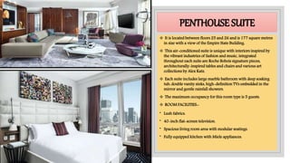PENTHOUSE SUITE
 It is located between floors 25 and 26 and is 177 square metres
in size with a view of the Empire State Building.
 This air-conditioned suite is unique with interiors inspired by
the vibrant industries of fashion and music, integrated
throughout each suite are Roche Bobois signature pieces,
architecturally-inspired tables and chairs and various art
collections by Alex Katz.
 Each suite includes large marble bathroom with deep soaking
tub, double vanity sinks, high-definition TVs embedded in the
mirror and gentle rainfall showers.
 The maximum occupancy for this room type is 5 guests.
 ROOM FACILITIES:-
• Lush fabrics.
• 40-inch flat-screen television.
• Spacious living room area with modular seatings.
• Fully equipped kitchen with Miele appliances.
 