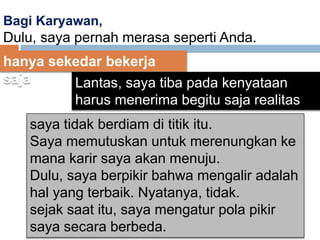 Bagi Karyawan,
Dulu, saya pernah merasa seperti Anda.
hanya sekedar bekerja
saja Lantas, saya tiba pada kenyataan
harus menerima begitu saja realitas
yang ada
saya tidak berdiam di titik itu.
Saya memutuskan untuk merenungkan ke
mana karir saya akan menuju.
Dulu, saya berpikir bahwa mengalir adalah
hal yang terbaik. Nyatanya, tidak.
sejak saat itu, saya mengatur pola pikir
saya secara berbeda.
 