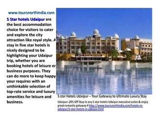 www.toursnorthindia.com
5 Star hotels Udaipur are
the best accommodation
choice for visitors to cater
and explore the city
attraction like royal style. A
stay in five star hotels is
nicely designed to be
highlighting your Udaipur
trip, whether you are
booking hotels of leisure or
business purposes. They
can do more to keep happy
your requires with an
unthinkable selection of
top-rate service and luxury
amenities for leisure and
business.
 