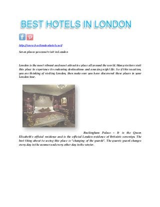 http://www.bestlondonhotels.net/
Seven places you must visit in London
London is the most vibrant and most attractive place all around the world. Many visitors visit
this place to experience its endearing destinations and amazing night life. So if this vacation,
you are thinking of visiting London, then make sure you have discovered these places in your
London tour.
Elizabeth’s official residence and is the official London residence of Britain's sovereign. The
best thing about to seeing this place i
every day in the summer and every other day in the winter.
http://www.bestlondonhotels.net/
Seven places you must visit in London
London is the most vibrant and most attractive place all around the world. Many visitors visit
this place to experience its endearing destinations and amazing night life. So if this vacation,
ing London, then make sure you have discovered these places in your
Buckingham Palace – It is
Elizabeth’s official residence and is the official London residence of Britain's sovereign. The
best thing about to seeing this place is “changing of the guards”. The queen's guard changes
every day in the summer and every other day in the winter.
London is the most vibrant and most attractive place all around the world. Many visitors visit
this place to experience its endearing destinations and amazing night life. So if this vacation,
ing London, then make sure you have discovered these places in your
It is the Queen
Elizabeth’s official residence and is the official London residence of Britain's sovereign. The
s “changing of the guards”. The queen's guard changes
 