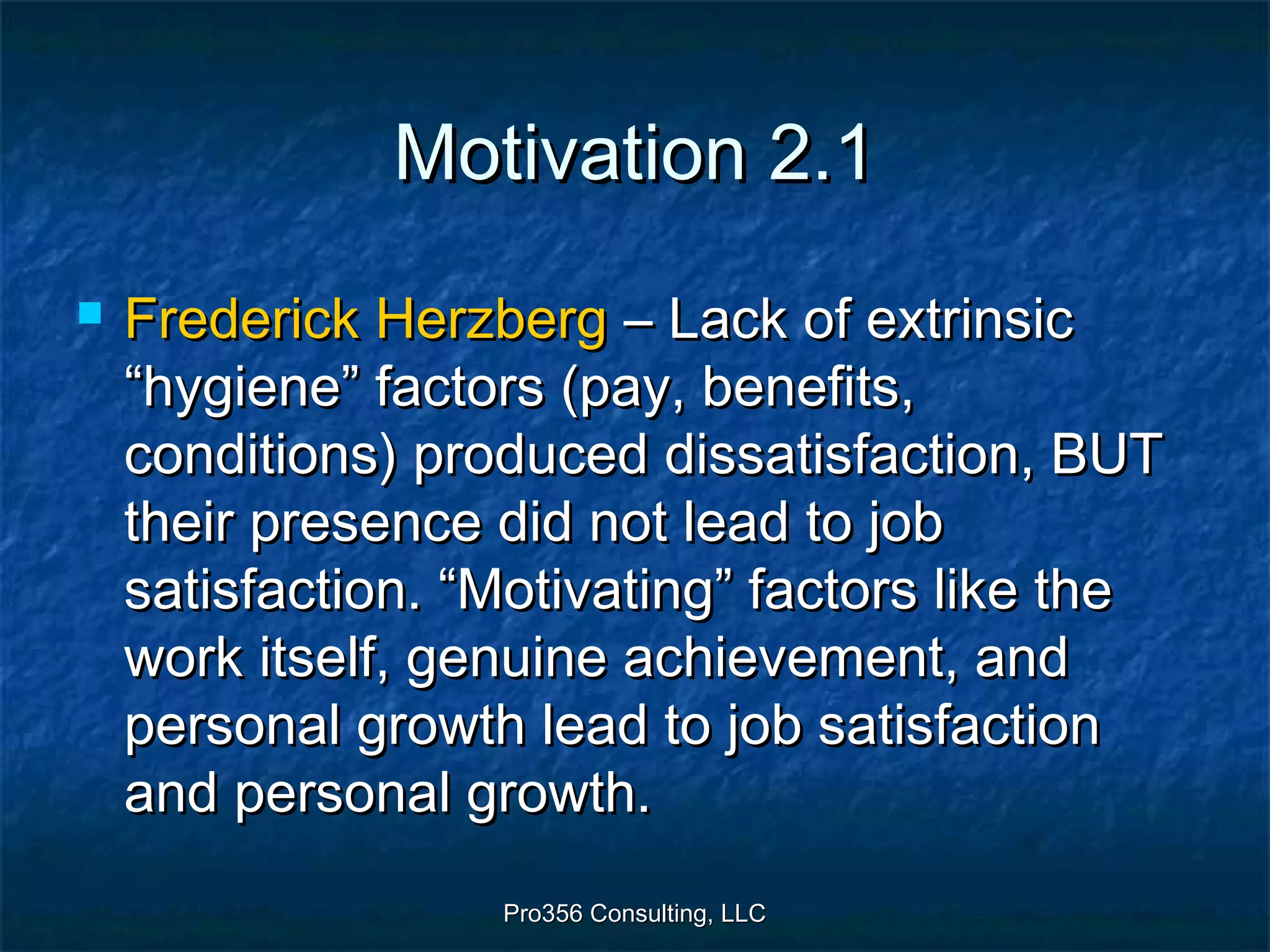 Pro356 Consulting, LLCPro356 Consulting, LLC
Motivation 2.1Motivation 2.1
 Frederick HerzbergFrederick Herzberg – Lack of extrinsic– Lack of extrinsic
“hygiene” factors (pay, benefits,“hygiene” factors (pay, benefits,
conditions) produced dissatisfaction, BUTconditions) produced dissatisfaction, BUT
their presence did not lead to jobtheir presence did not lead to job
satisfaction. “Motivating” factors like thesatisfaction. “Motivating” factors like the
work itself, genuine achievement, andwork itself, genuine achievement, and
personal growth lead to job satisfactionpersonal growth lead to job satisfaction
and personal growth.and personal growth.
 
