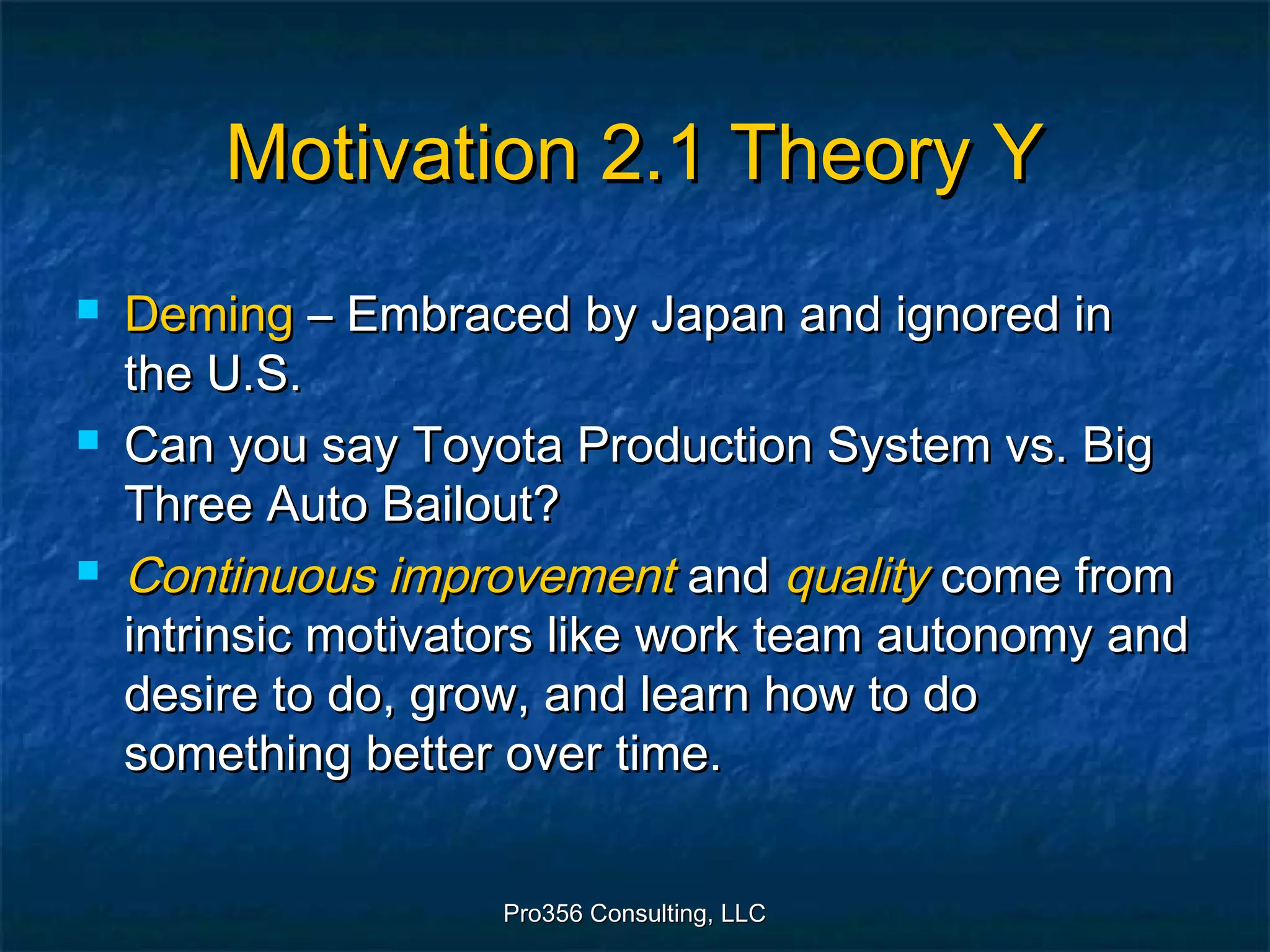 Pro356 Consulting, LLCPro356 Consulting, LLC
Motivation 2.1 Theory YMotivation 2.1 Theory Y
 DemingDeming – Embraced by Japan and ignored in– Embraced by Japan and ignored in
the U.S.the U.S.
 Can you say Toyota Production System vs. BigCan you say Toyota Production System vs. Big
Three Auto Bailout?Three Auto Bailout?
 Continuous improvementContinuous improvement andand qualityquality come fromcome from
intrinsic motivators like work team autonomy andintrinsic motivators like work team autonomy and
desire to do, grow, and learn how to dodesire to do, grow, and learn how to do
something better over time.something better over time.
 