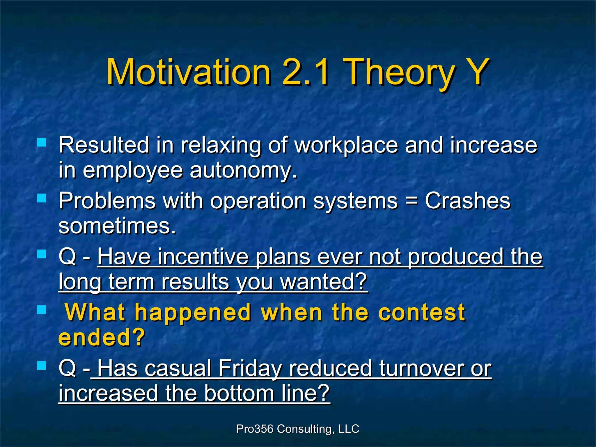 Pro356 Consulting, LLCPro356 Consulting, LLC
Motivation 2.1 Theory YMotivation 2.1 Theory Y
 Resulted in relaxing of workplace and increaseResulted in relaxing of workplace and increase
in employee autonomy.in employee autonomy.
 Problems with operation systems = CrashesProblems with operation systems = Crashes
sometimes.sometimes.
 Q -Q - Have incentive plans ever not produced theHave incentive plans ever not produced the
long term results you wanted?long term results you wanted?
 What happened when the contestWhat happened when the contest
ended?ended?
 Q -Q - Has casual Friday reduced turnover orHas casual Friday reduced turnover or
increased the bottom line?increased the bottom line?
 