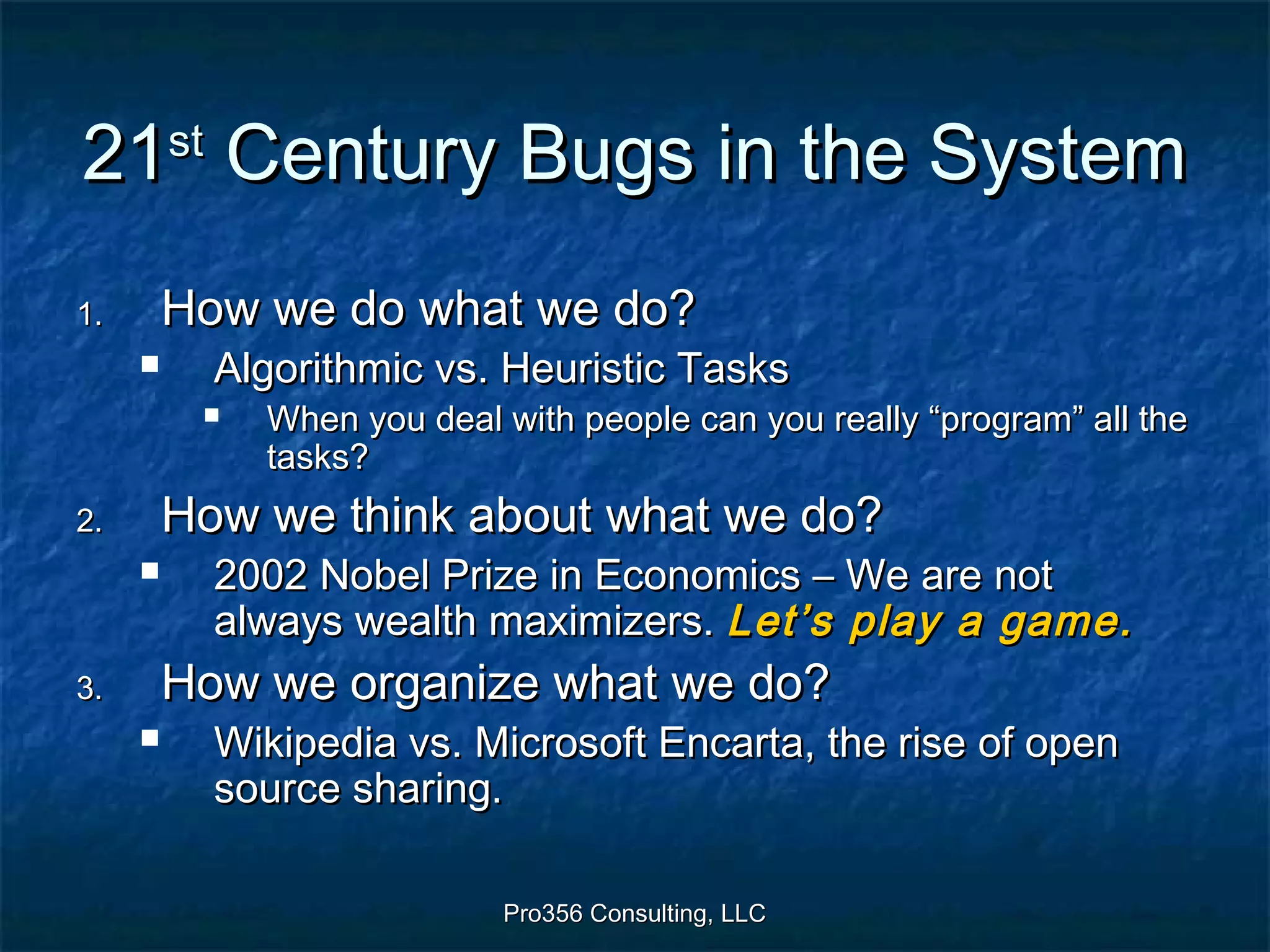 Pro356 Consulting, LLCPro356 Consulting, LLC
2121stst
Century Bugs in the SystemCentury Bugs in the System
1.1. How we do what we do?How we do what we do?
 Algorithmic vs. Heuristic TasksAlgorithmic vs. Heuristic Tasks
 When you deal with people can you really “program” all theWhen you deal with people can you really “program” all the
tasks?tasks?
2.2. How we think about what we do?How we think about what we do?
 2002 Nobel Prize in Economics – We are not2002 Nobel Prize in Economics – We are not
always wealth maximizers.always wealth maximizers. Let’s play a game.Let’s play a game.
3.3. How we organize what we do?How we organize what we do?
 Wikipedia vs. Microsoft Encarta, the rise of openWikipedia vs. Microsoft Encarta, the rise of open
source sharing.source sharing.
 
