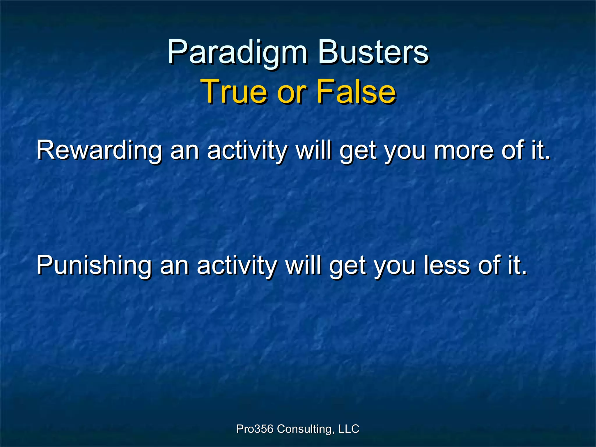 Pro356 Consulting, LLCPro356 Consulting, LLC
Paradigm BustersParadigm Busters
True or FalseTrue or False
Rewarding an activity will get you more of it.Rewarding an activity will get you more of it.
Punishing an activity will get you less of it.Punishing an activity will get you less of it.
 