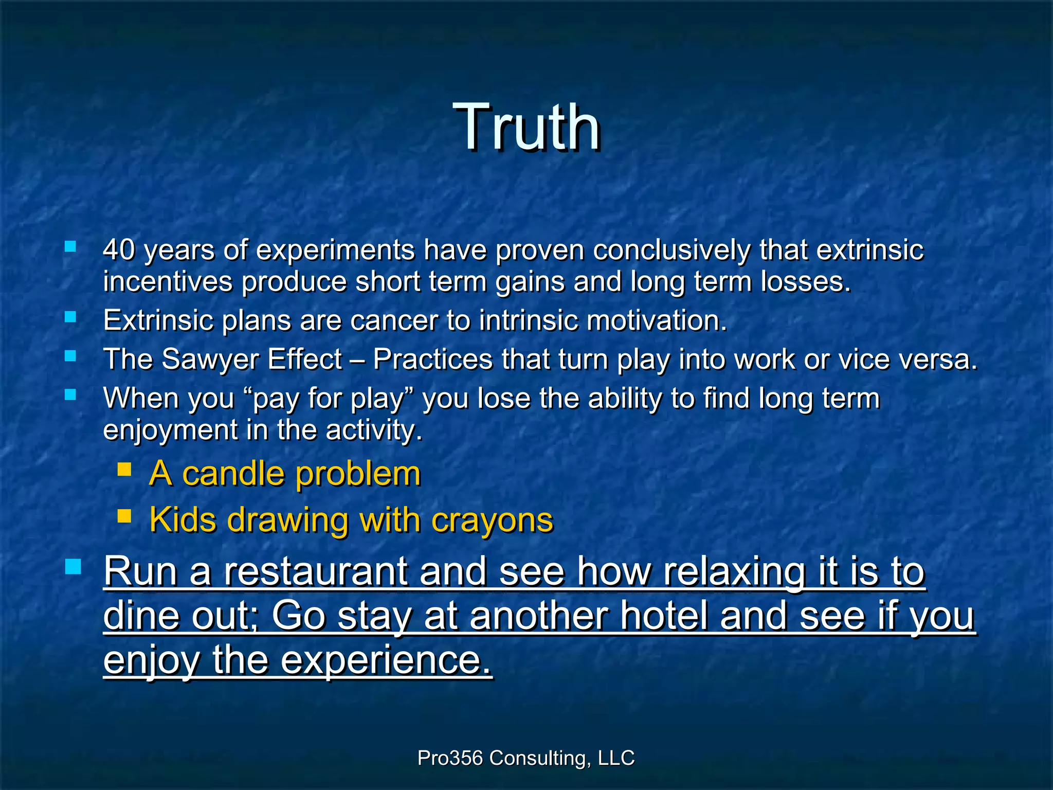 Pro356 Consulting, LLCPro356 Consulting, LLC
TruthTruth
 40 years of experiments have proven conclusively that extrinsic40 years of experiments have proven conclusively that extrinsic
incentives produce short term gains and long term losses.incentives produce short term gains and long term losses.
 Extrinsic plans are cancer to intrinsic motivation.Extrinsic plans are cancer to intrinsic motivation.
 The Sawyer Effect – Practices that turn play into work or vice versa.The Sawyer Effect – Practices that turn play into work or vice versa.
 When you “pay for play” you lose the ability to find long termWhen you “pay for play” you lose the ability to find long term
enjoyment in the activity.enjoyment in the activity.
 A candle problemA candle problem
 Kids drawing with crayonsKids drawing with crayons
 Run a restaurant and see how relaxing it is toRun a restaurant and see how relaxing it is to
dine out; Go stay at another hotel and see if youdine out; Go stay at another hotel and see if you
enjoy the experience.enjoy the experience.
 