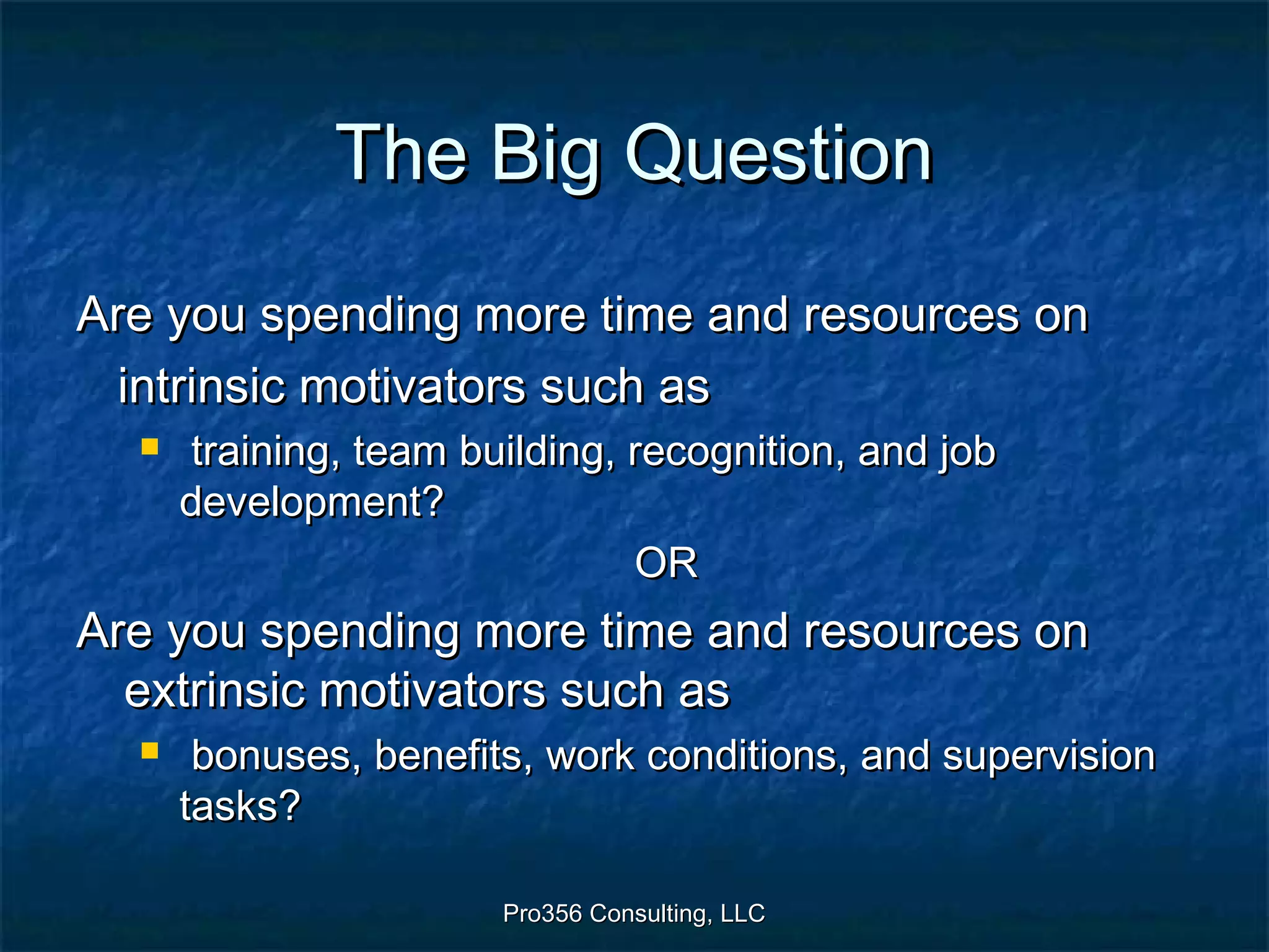 Pro356 Consulting, LLCPro356 Consulting, LLC
The Big QuestionThe Big Question
Are you spending more time and resources onAre you spending more time and resources on
intrinsic motivators such asintrinsic motivators such as
 training, team building, recognition, and jobtraining, team building, recognition, and job
development?development?
OROR
Are you spending more time and resources onAre you spending more time and resources on
extrinsic motivators such asextrinsic motivators such as
 bonuses, benefits, work conditions, and supervisionbonuses, benefits, work conditions, and supervision
tasks?tasks?
 