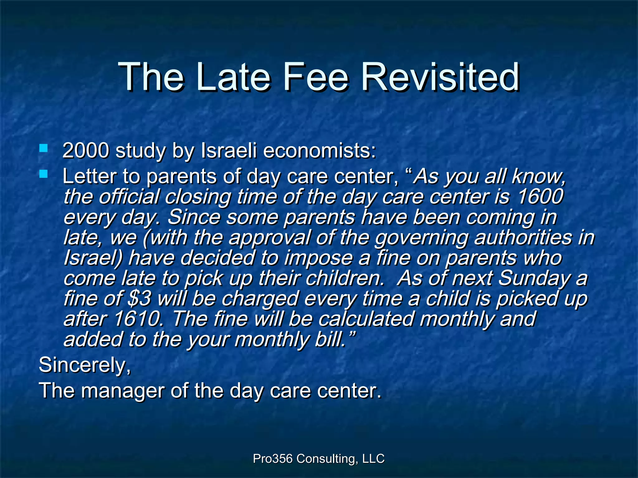 Pro356 Consulting, LLCPro356 Consulting, LLC
The Late Fee RevisitedThe Late Fee Revisited
 2000 study by Israeli economists:2000 study by Israeli economists:
 Letter to parents of day care center, “Letter to parents of day care center, “As you all know,As you all know,
the official closing time of the day care center is 1600the official closing time of the day care center is 1600
every day. Since some parents have been coming inevery day. Since some parents have been coming in
late, we (with the approval of the governing authorities inlate, we (with the approval of the governing authorities in
Israel) have decided to impose a fine on parents whoIsrael) have decided to impose a fine on parents who
come late to pick up their children. As of next Sunday acome late to pick up their children. As of next Sunday a
fine of $3 will be charged every time a child is picked upfine of $3 will be charged every time a child is picked up
after 1610. The fine will be calculated monthly andafter 1610. The fine will be calculated monthly and
added to the your monthly bill.”added to the your monthly bill.”
Sincerely,Sincerely,
The manager of the day care center.The manager of the day care center.
 