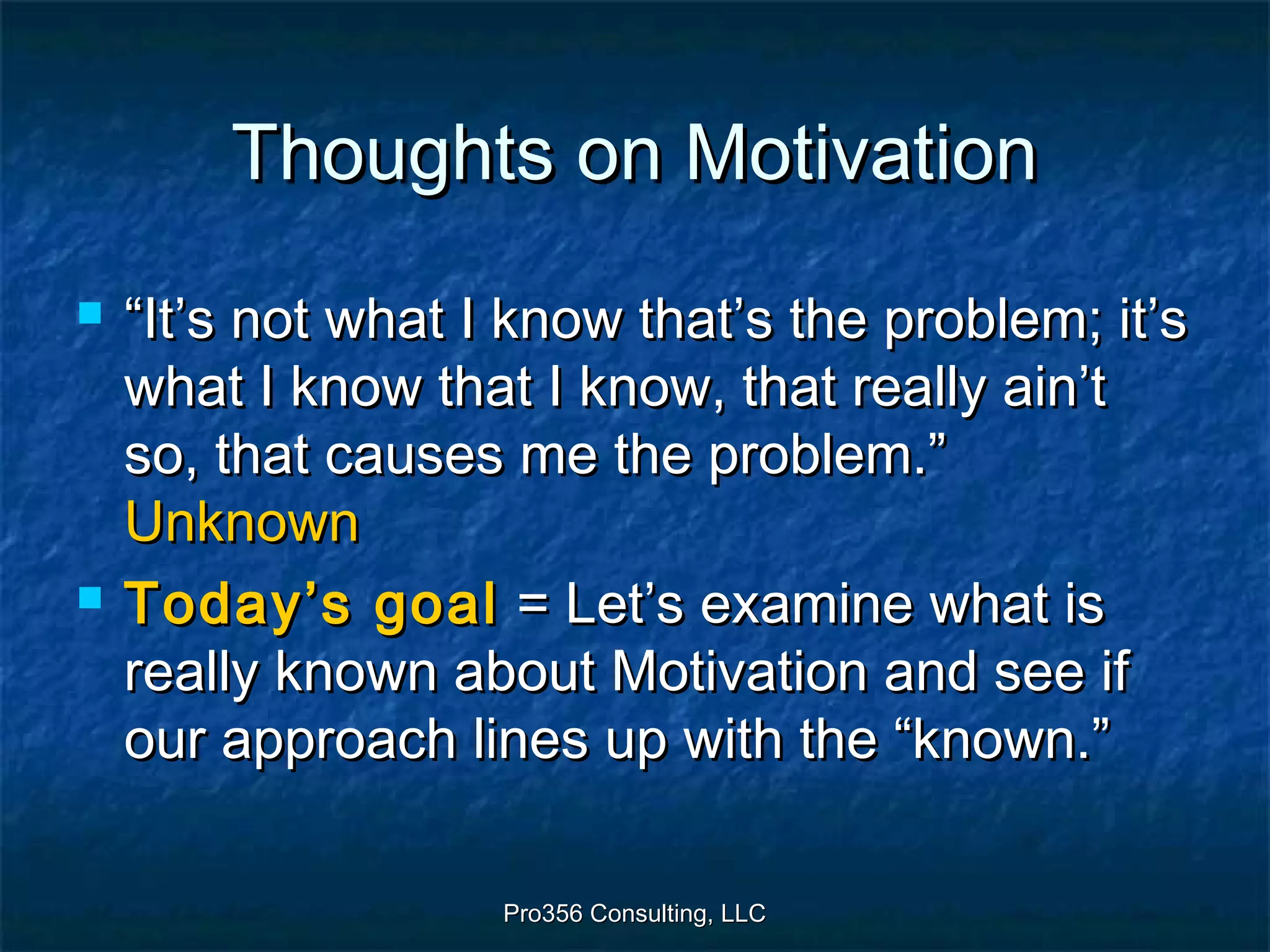 Pro356 Consulting, LLCPro356 Consulting, LLC
Thoughts on MotivationThoughts on Motivation
 ““It’s not what I know that’s the problem; it’sIt’s not what I know that’s the problem; it’s
what I know that I know, that really ain’twhat I know that I know, that really ain’t
so, that causes me the problem.”so, that causes me the problem.”
UnknownUnknown
 Today’s goalToday’s goal = Let’s examine what is= Let’s examine what is
really known about Motivation and see ifreally known about Motivation and see if
our approach lines up with the “known.”our approach lines up with the “known.”
 