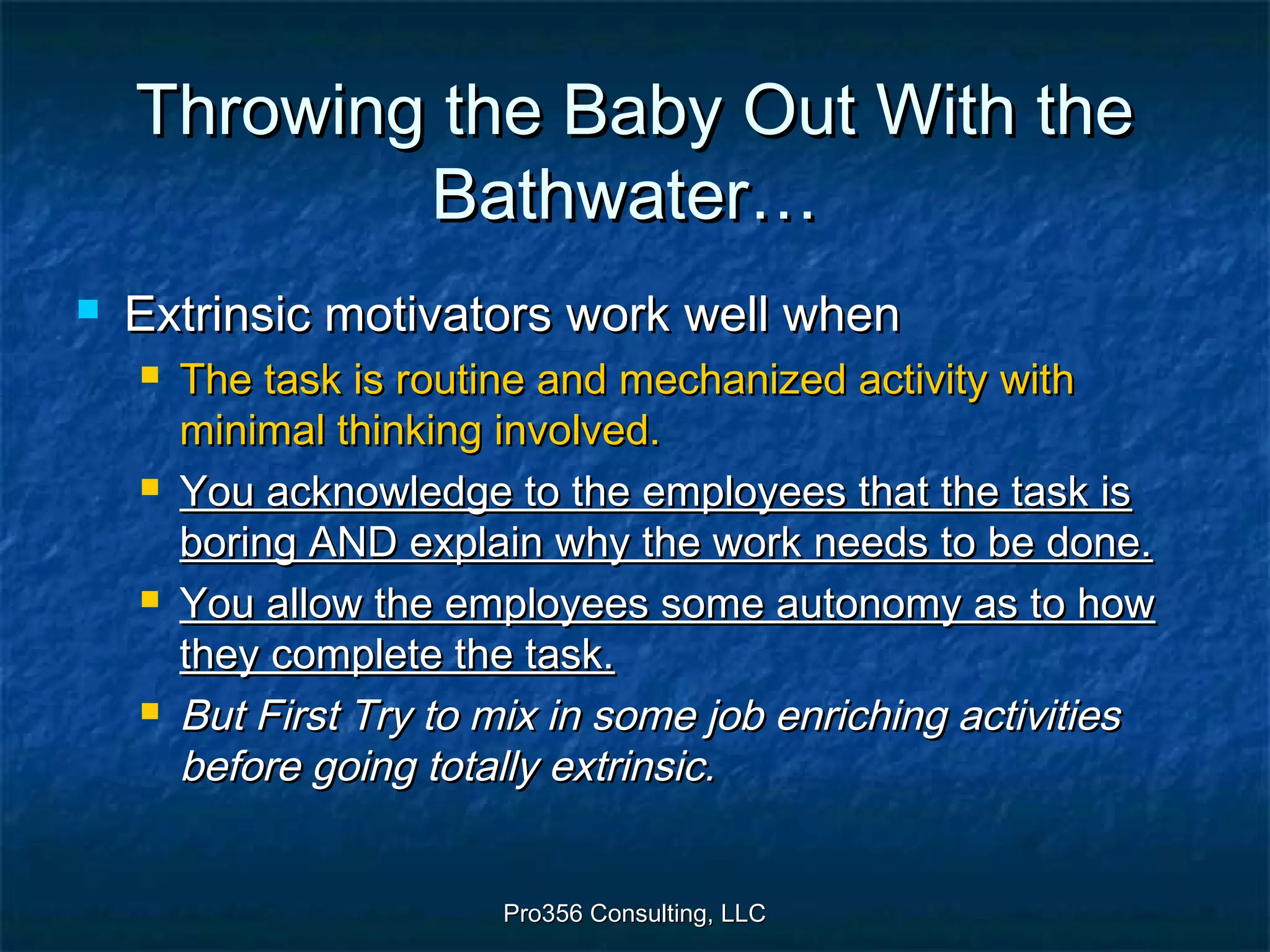 Pro356 Consulting, LLCPro356 Consulting, LLC
Throwing the Baby Out With theThrowing the Baby Out With the
Bathwater…Bathwater…
 Extrinsic motivators work well whenExtrinsic motivators work well when
 The task is routine and mechanized activity withThe task is routine and mechanized activity with
minimal thinking involved.minimal thinking involved.
 You acknowledge to the employees that the task isYou acknowledge to the employees that the task is
boring AND explain why the work needs to be done.boring AND explain why the work needs to be done.
 You allow the employees some autonomy as to howYou allow the employees some autonomy as to how
they complete the task.they complete the task.
 But First Try to mix in some job enriching activitiesBut First Try to mix in some job enriching activities
before going totally extrinsic.before going totally extrinsic.
 