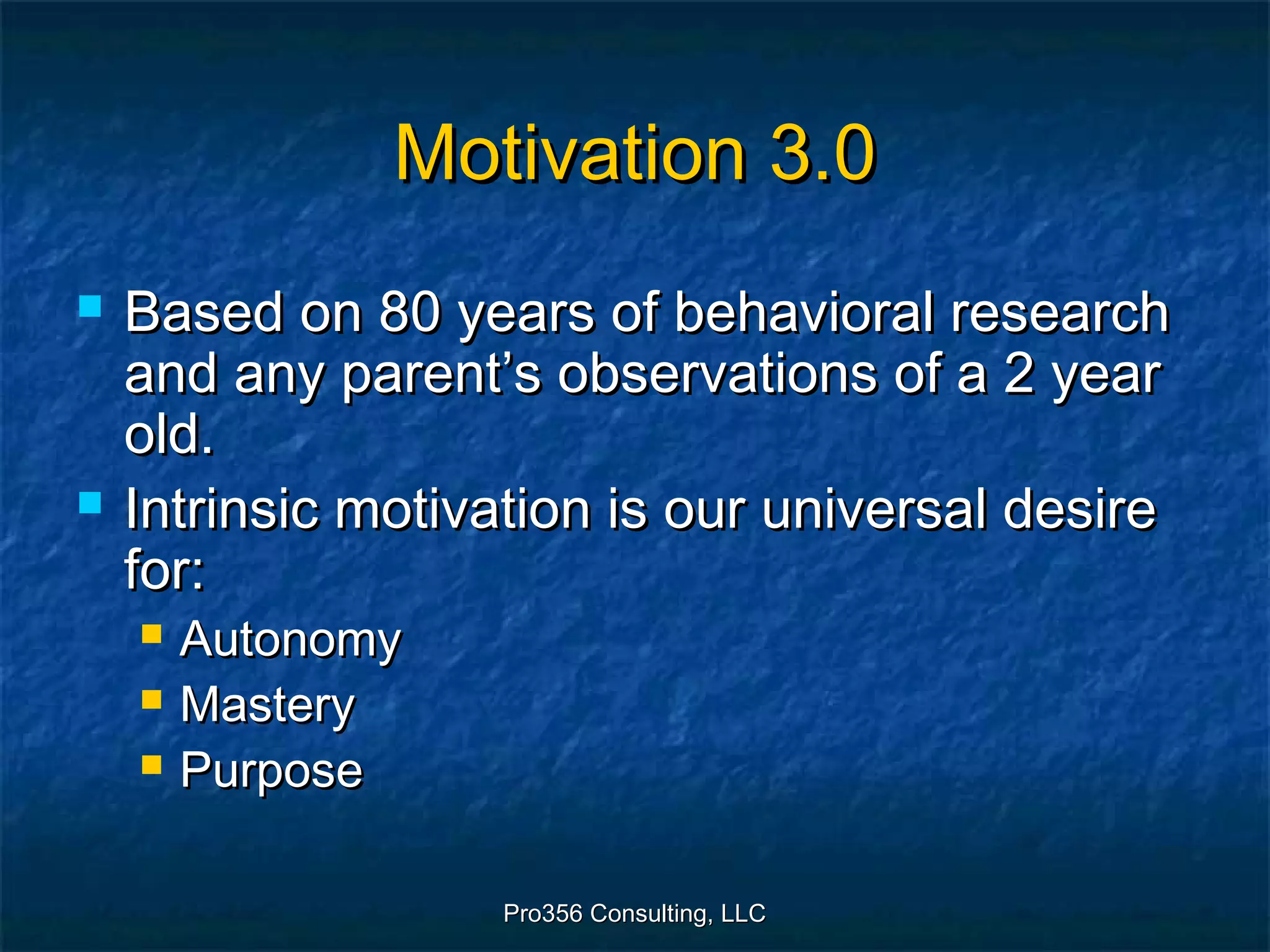 Pro356 Consulting, LLCPro356 Consulting, LLC
Motivation 3.0Motivation 3.0
 Based on 80 years of behavioral researchBased on 80 years of behavioral research
and any parent’s observations of a 2 yearand any parent’s observations of a 2 year
old.old.
 Intrinsic motivation is our universal desireIntrinsic motivation is our universal desire
for:for:
 AutonomyAutonomy
 MasteryMastery
 PurposePurpose
 