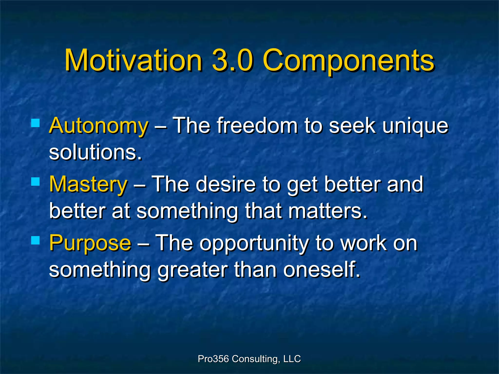 Pro356 Consulting, LLCPro356 Consulting, LLC
Motivation 3.0 ComponentsMotivation 3.0 Components
 AutonomyAutonomy – The freedom to seek unique– The freedom to seek unique
solutions.solutions.
 MasteryMastery – The desire to get better and– The desire to get better and
better at something that matters.better at something that matters.
 PurposePurpose – The opportunity to work on– The opportunity to work on
something greater than oneself.something greater than oneself.
 