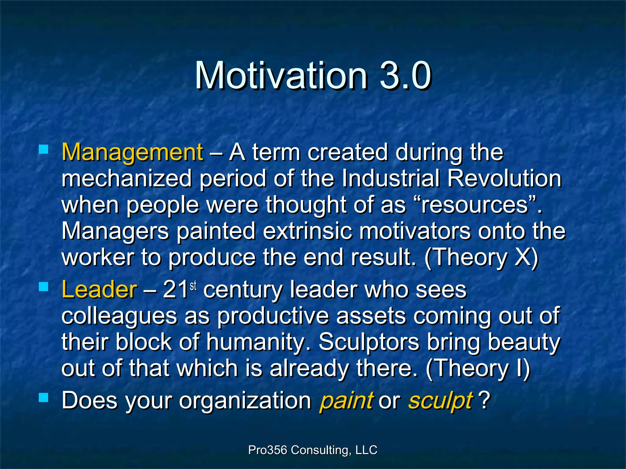 Pro356 Consulting, LLCPro356 Consulting, LLC
Motivation 3.0Motivation 3.0
 ManagementManagement – A term created during the– A term created during the
mechanized period of the Industrial Revolutionmechanized period of the Industrial Revolution
when people were thought of as “resources”.when people were thought of as “resources”.
Managers painted extrinsic motivators onto theManagers painted extrinsic motivators onto the
worker to produce the end result. (Theory X)worker to produce the end result. (Theory X)
 LeaderLeader – 21– 21stst
century leader who seescentury leader who sees
colleagues as productive assets coming out ofcolleagues as productive assets coming out of
their block of humanity. Sculptors bring beautytheir block of humanity. Sculptors bring beauty
out of that which is already there. (Theory I)out of that which is already there. (Theory I)
 Does your organizationDoes your organization paintpaint oror sculptsculpt ??
 
