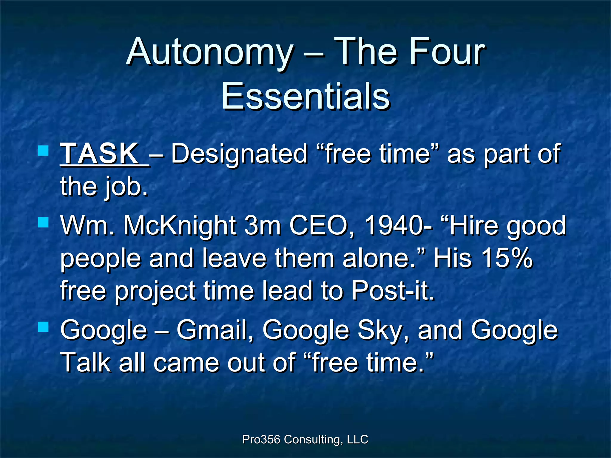 Pro356 Consulting, LLCPro356 Consulting, LLC
Autonomy – The FourAutonomy – The Four
EssentialsEssentials
 TASKTASK – Designated “free time” as part of– Designated “free time” as part of
the job.the job.
 Wm. McKnight 3m CEO, 1940- “Hire goodWm. McKnight 3m CEO, 1940- “Hire good
people and leave them alone.” His 15%people and leave them alone.” His 15%
free project time lead to Post-it.free project time lead to Post-it.
 Google – Gmail, Google Sky, and GoogleGoogle – Gmail, Google Sky, and Google
Talk all came out of “free time.”Talk all came out of “free time.”
 