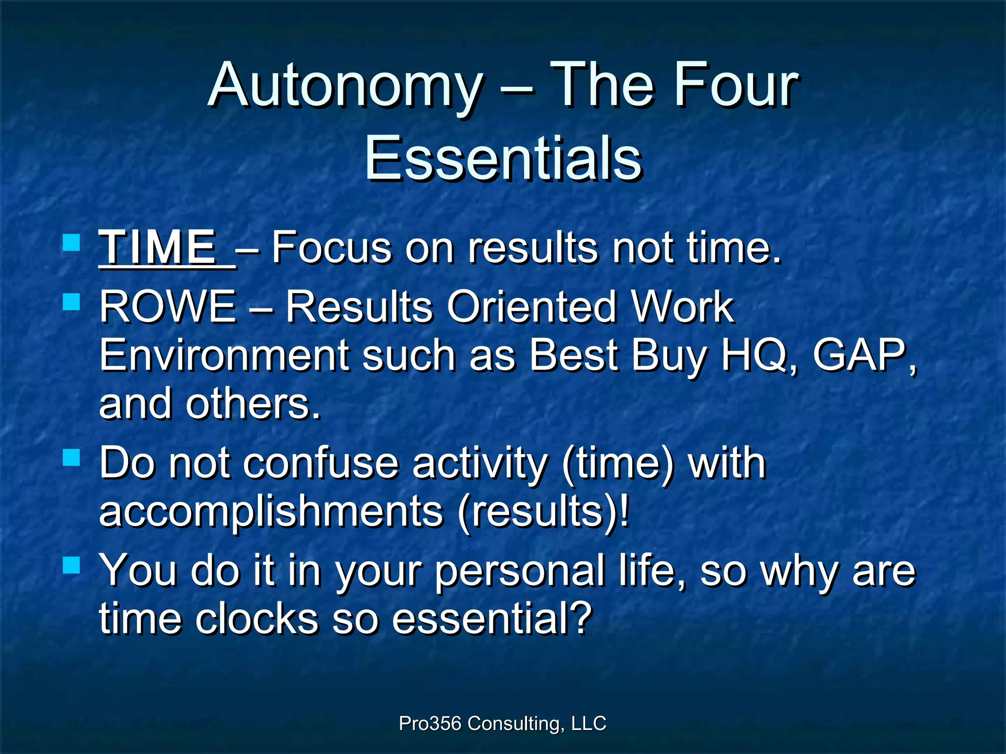 Pro356 Consulting, LLCPro356 Consulting, LLC
Autonomy – The FourAutonomy – The Four
EssentialsEssentials
 TIMETIME – Focus on results not time.– Focus on results not time.
 ROWE – Results Oriented WorkROWE – Results Oriented Work
Environment such as Best Buy HQ, GAP,Environment such as Best Buy HQ, GAP,
and others.and others.
 Do not confuse activity (time) withDo not confuse activity (time) with
accomplishments (results)!accomplishments (results)!
 You do it in your personal life, so why areYou do it in your personal life, so why are
time clocks so essential?time clocks so essential?
 
