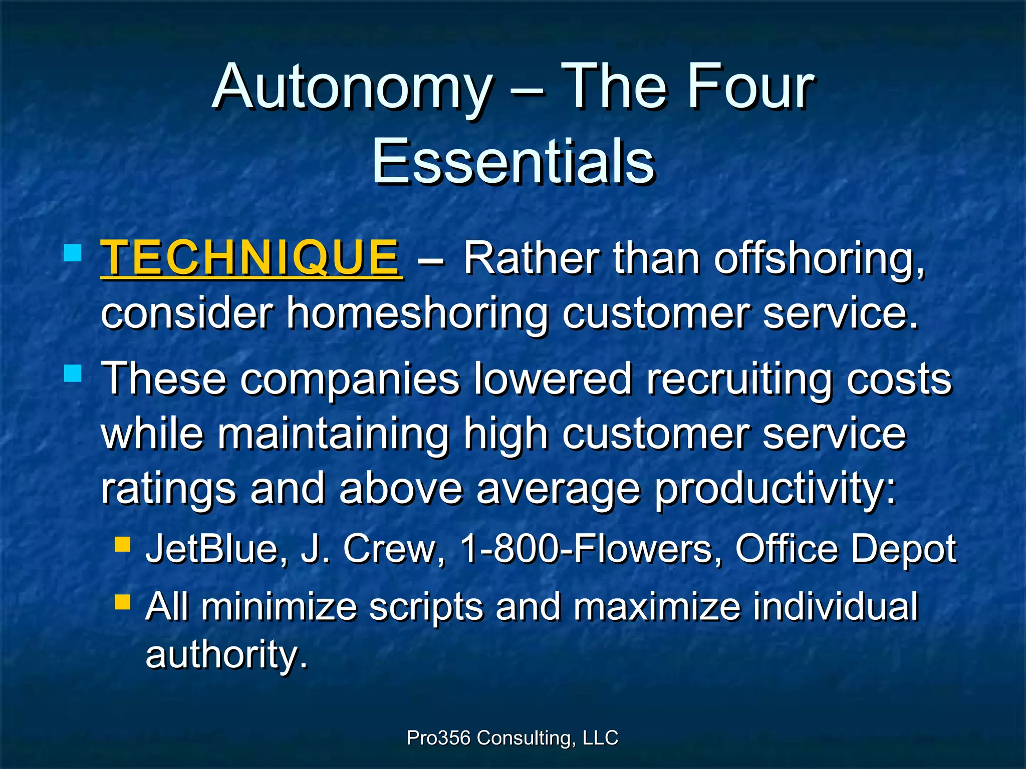 Pro356 Consulting, LLCPro356 Consulting, LLC
Autonomy – The FourAutonomy – The Four
EssentialsEssentials
 TECHNIQUETECHNIQUE –– Rather than offshoring,Rather than offshoring,
consider homeshoring customer service.consider homeshoring customer service.
 These companies lowered recruiting costsThese companies lowered recruiting costs
while maintaining high customer servicewhile maintaining high customer service
ratings and above average productivity:ratings and above average productivity:
 JetBlue, J. Crew, 1-800-Flowers, Office DepotJetBlue, J. Crew, 1-800-Flowers, Office Depot
 All minimize scripts and maximize individualAll minimize scripts and maximize individual
authority.authority.
 